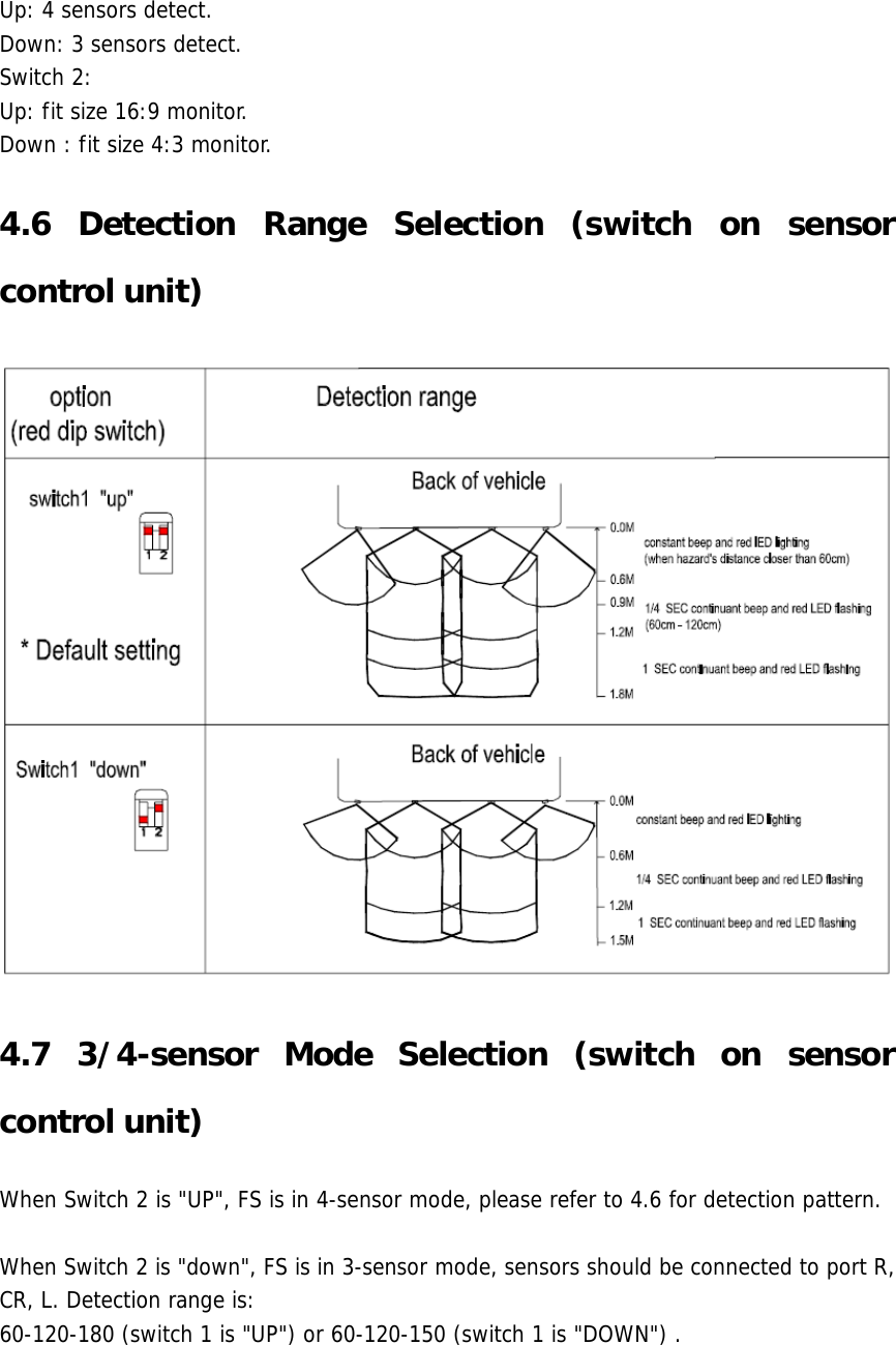 Up: 4 sensors detect. Down: 3 sensors detect. Switch 2: Up: fit size 16:9 monitor. Down : fit size 4:3 monitor. 4.6 Detection Range Selection (switch on sensor control unit)  4.7 3/4-sensor Mode Selection (switch on sensor control unit) When Switch 2 is &quot;UP&quot;, FS is in 4-sensor mode, please refer to 4.6 for detection pattern.  When Switch 2 is &quot;down&quot;, FS is in 3-sensor mode, sensors should be connected to port R, CR, L. Detection range is: 60-120-180 (switch 1 is &quot;UP&quot;) or 60-120-150 (switch 1 is &quot;DOWN&quot;) .   