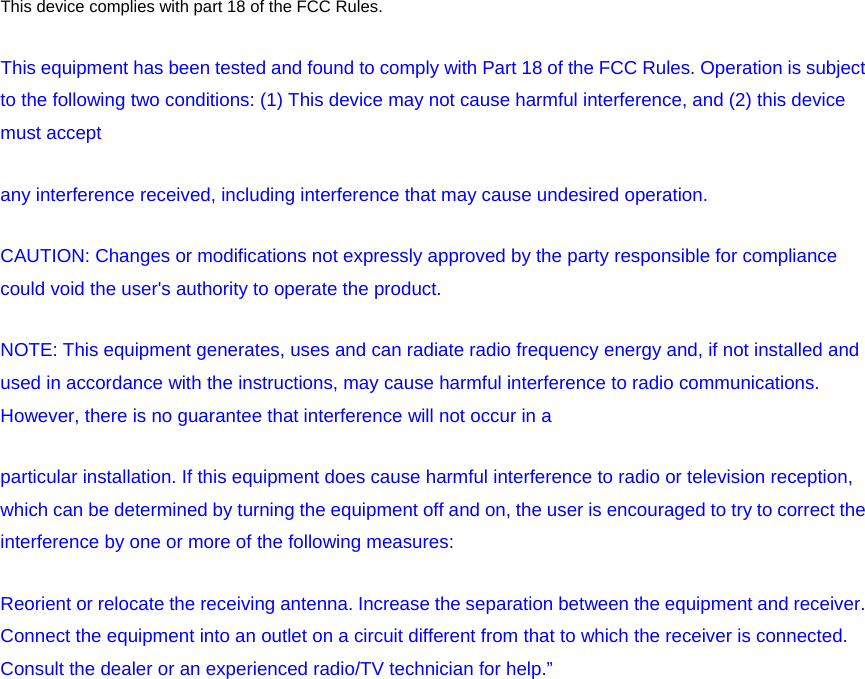 This device complies with part 18 of the FCC Rules.   This equipment has been tested and found to comply with Part 18 of the FCC Rules. Operation is subject to the following two conditions: (1) This device may not cause harmful interference, and (2) this device must accept any interference received, including interference that may cause undesired operation. CAUTION: Changes or modifications not expressly approved by the party responsible for compliance could void the user&apos;s authority to operate the product. NOTE: This equipment generates, uses and can radiate radio frequency energy and, if not installed and used in accordance with the instructions, may cause harmful interference to radio communications. However, there is no guarantee that interference will not occur in a particular installation. If this equipment does cause harmful interference to radio or television reception, which can be determined by turning the equipment off and on, the user is encouraged to try to correct the interference by one or more of the following measures:   Reorient or relocate the receiving antenna. Increase the separation between the equipment and receiver. Connect the equipment into an outlet on a circuit different from that to which the receiver is connected. Consult the dealer or an experienced radio/TV technician for help.”  
