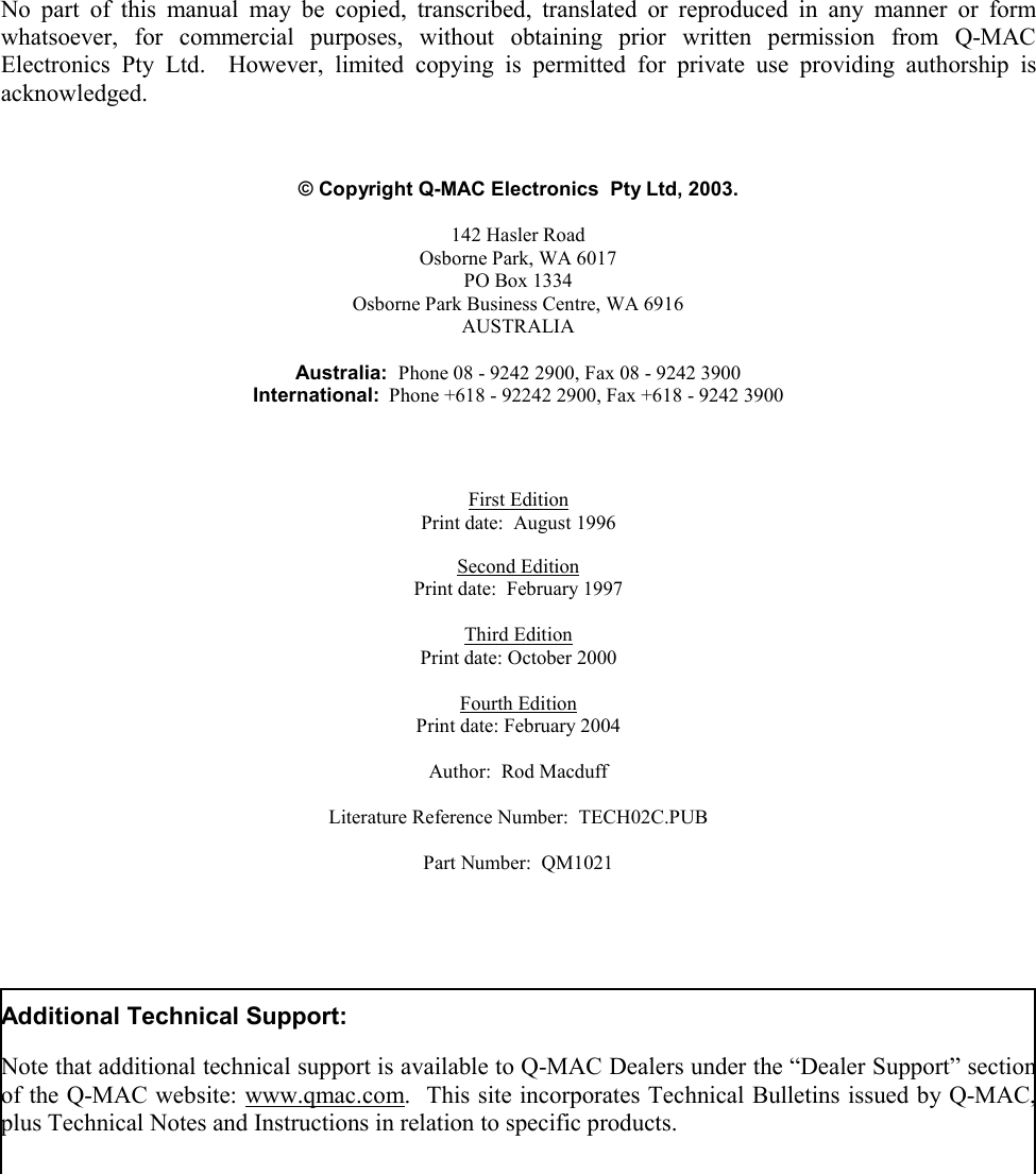   - 1 -           No part of this manual may be copied, transcribed, translated or reproduced in any manner or form whatsoever, for commercial purposes, without obtaining prior written permission from Q-MAC Electronics Pty Ltd.  However, limited copying is permitted for private use providing authorship is acknowledged.    © Copyright Q-MAC Electronics  Pty Ltd, 2003.  142 Hasler Road Osborne Park, WA 6017 PO Box 1334 Osborne Park Business Centre, WA 6916 AUSTRALIA  Australia:  Phone 08 - 9242 2900, Fax 08 - 9242 3900 International:  Phone +618 - 92242 2900, Fax +618 - 9242 3900     First Edition Print date:  August 1996  Second Edition Print date:  February 1997  Third Edition Print date: October 2000  Fourth Edition Print date: February 2004  Author:  Rod Macduff  Literature Reference Number:  TECH02C.PUB   Part Number:  QM1021      Additional Technical Support:  Note that additional technical support is available to Q-MAC Dealers under the “Dealer Support” section of the Q-MAC website: www.qmac.com.  This site incorporates Technical Bulletins issued by Q-MAC, plus Technical Notes and Instructions in relation to specific products. 