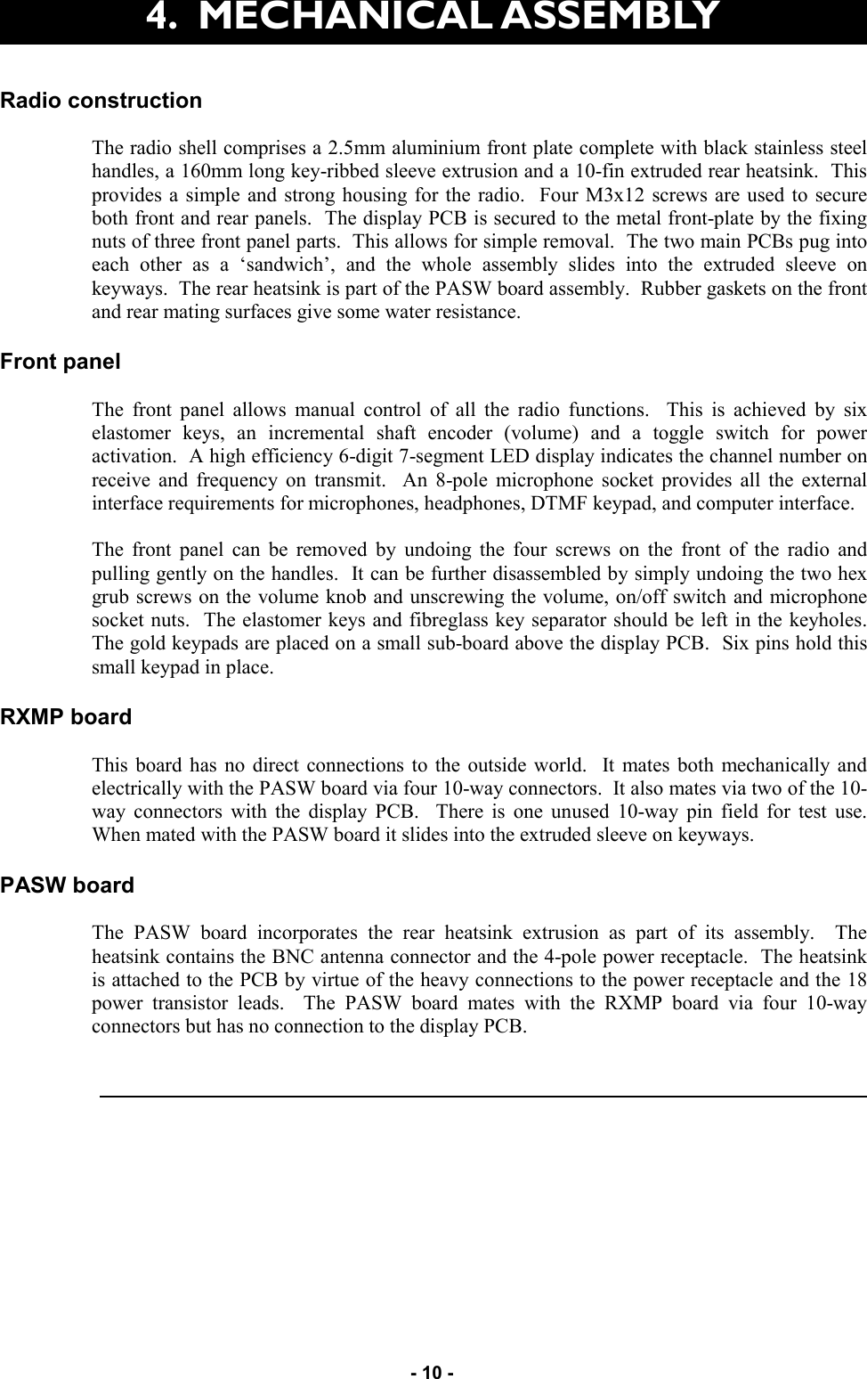   - 10 - Radio construction  The radio shell comprises a 2.5mm aluminium front plate complete with black stainless steel handles, a 160mm long key-ribbed sleeve extrusion and a 10-fin extruded rear heatsink.  This provides a simple and strong housing for the radio.  Four M3x12 screws are used to secure both front and rear panels.  The display PCB is secured to the metal front-plate by the fixing nuts of three front panel parts.  This allows for simple removal.  The two main PCBs pug into each other as a ‘sandwich’, and the whole assembly slides into the extruded sleeve on keyways.  The rear heatsink is part of the PASW board assembly.  Rubber gaskets on the front and rear mating surfaces give some water resistance.  Front panel  The front panel allows manual control of all the radio functions.  This is achieved by six elastomer keys, an incremental shaft encoder (volume) and a toggle switch for power activation.  A high efficiency 6-digit 7-segment LED display indicates the channel number on receive and frequency on transmit.  An 8-pole microphone socket provides all the external interface requirements for microphones, headphones, DTMF keypad, and computer interface.  The front panel can be removed by undoing the four screws on the front of the radio and pulling gently on the handles.  It can be further disassembled by simply undoing the two hex grub screws on the volume knob and unscrewing the volume, on/off switch and microphone socket nuts.  The elastomer keys and fibreglass key separator should be left in the keyholes.  The gold keypads are placed on a small sub-board above the display PCB.  Six pins hold this small keypad in place.  RXMP board  This board has no direct connections to the outside world.  It mates both mechanically and electrically with the PASW board via four 10-way connectors.  It also mates via two of the 10-way connectors with the display PCB.  There is one unused 10-way pin field for test use.  When mated with the PASW board it slides into the extruded sleeve on keyways.  PASW board  The PASW board incorporates the rear heatsink extrusion as part of its assembly.  The heatsink contains the BNC antenna connector and the 4-pole power receptacle.  The heatsink is attached to the PCB by virtue of the heavy connections to the power receptacle and the 18 power transistor leads.  The PASW board mates with the RXMP board via four 10-way connectors but has no connection to the display PCB. 4.  MECHANICAL ASSEMBLY  