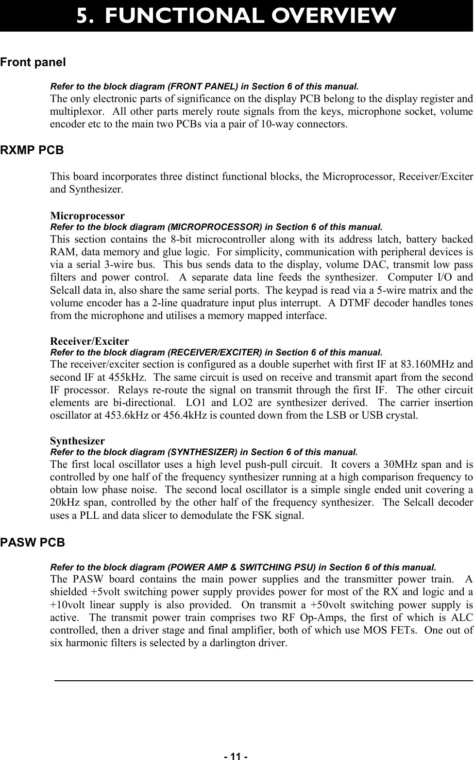   - 11 - Front panel   Refer to the block diagram (FRONT PANEL) in Section 6 of this manual. The only electronic parts of significance on the display PCB belong to the display register and multiplexor.  All other parts merely route signals from the keys, microphone socket, volume encoder etc to the main two PCBs via a pair of 10-way connectors.    RXMP PCB  This board incorporates three distinct functional blocks, the Microprocessor, Receiver/Exciter and Synthesizer.  Microprocessor Refer to the block diagram (MICROPROCESSOR) in Section 6 of this manual. This section contains the 8-bit microcontroller along with its address latch, battery backed RAM, data memory and glue logic.  For simplicity, communication with peripheral devices is via a serial 3-wire bus.  This bus sends data to the display, volume DAC, transmit low pass filters and power control.  A separate data line feeds the synthesizer.  Computer I/O and Selcall data in, also share the same serial ports.  The keypad is read via a 5-wire matrix and the volume encoder has a 2-line quadrature input plus interrupt.  A DTMF decoder handles tones from the microphone and utilises a memory mapped interface.    Receiver/Exciter Refer to the block diagram (RECEIVER/EXCITER) in Section 6 of this manual. The receiver/exciter section is configured as a double superhet with first IF at 83.160MHz and second IF at 455kHz.  The same circuit is used on receive and transmit apart from the second IF processor.  Relays re-route the signal on transmit through the first IF.  The other circuit elements are bi-directional.  LO1 and LO2 are synthesizer derived.  The carrier insertion oscillator at 453.6kHz or 456.4kHz is counted down from the LSB or USB crystal.    Synthesizer Refer to the block diagram (SYNTHESIZER) in Section 6 of this manual. The first local oscillator uses a high level push-pull circuit.  It covers a 30MHz span and is controlled by one half of the frequency synthesizer running at a high comparison frequency to obtain low phase noise.  The second local oscillator is a simple single ended unit covering a 20kHz span, controlled by the other half of the frequency synthesizer.  The Selcall decoder uses a PLL and data slicer to demodulate the FSK signal.        PASW PCB  Refer to the block diagram (POWER AMP &amp; SWITCHING PSU) in Section 6 of this manual. The PASW board contains the main power supplies and the transmitter power train.  A shielded +5volt switching power supply provides power for most of the RX and logic and a +10volt linear supply is also provided.  On transmit a +50volt switching power supply is active.  The transmit power train comprises two RF Op-Amps, the first of which is ALC controlled, then a driver stage and final amplifier, both of which use MOS FETs.  One out of six harmonic filters is selected by a darlington driver.    5.  FUNCTIONAL OVERVIEW  