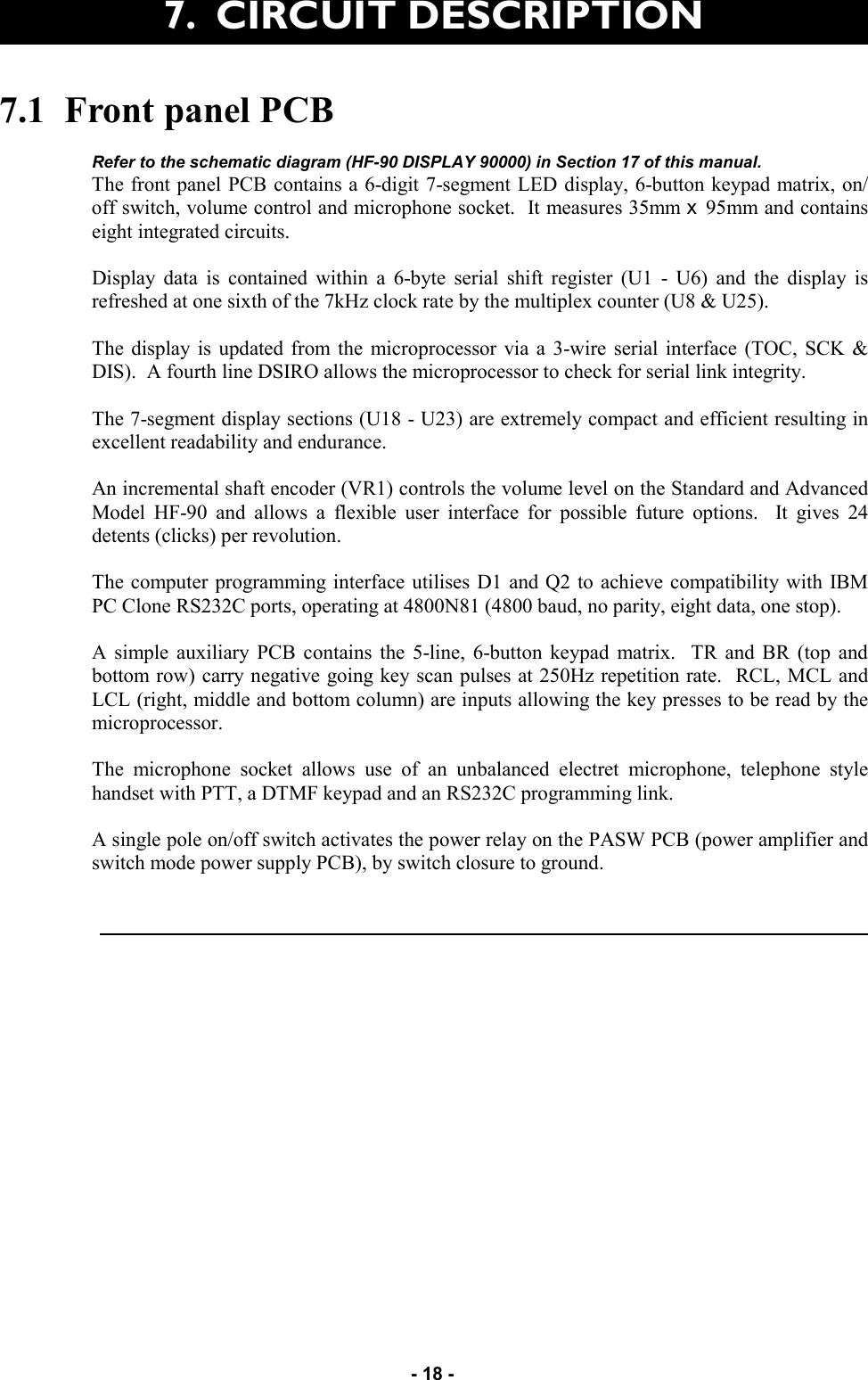   - 18 - 7.1  Front panel PCB  Refer to the schematic diagram (HF-90 DISPLAY 90000) in Section 17 of this manual. The front panel PCB contains a 6-digit 7-segment LED display, 6-button keypad matrix, on/off switch, volume control and microphone socket.  It measures 35mm x  95mm and contains eight integrated circuits.  Display data is contained within a 6-byte serial shift register (U1 - U6) and the display is refreshed at one sixth of the 7kHz clock rate by the multiplex counter (U8 &amp; U25).  The display is updated from the microprocessor via a 3-wire serial interface (TOC, SCK &amp; DIS).  A fourth line DSIRO allows the microprocessor to check for serial link integrity.  The 7-segment display sections (U18 - U23) are extremely compact and efficient resulting in excellent readability and endurance.  An incremental shaft encoder (VR1) controls the volume level on the Standard and Advanced Model HF-90 and allows a flexible user interface for possible future options.  It gives 24 detents (clicks) per revolution.  The computer programming interface utilises D1 and Q2 to achieve compatibility with IBM PC Clone RS232C ports, operating at 4800N81 (4800 baud, no parity, eight data, one stop).  A simple auxiliary PCB contains the 5-line, 6-button keypad matrix.  TR and BR (top and bottom row) carry negative going key scan pulses at 250Hz repetition rate.  RCL, MCL and LCL (right, middle and bottom column) are inputs allowing the key presses to be read by the microprocessor.  The microphone socket allows use of an unbalanced electret microphone, telephone style handset with PTT, a DTMF keypad and an RS232C programming link.  A single pole on/off switch activates the power relay on the PASW PCB (power amplifier and switch mode power supply PCB), by switch closure to ground.     7.  CIRCUIT DESCRIPTION  