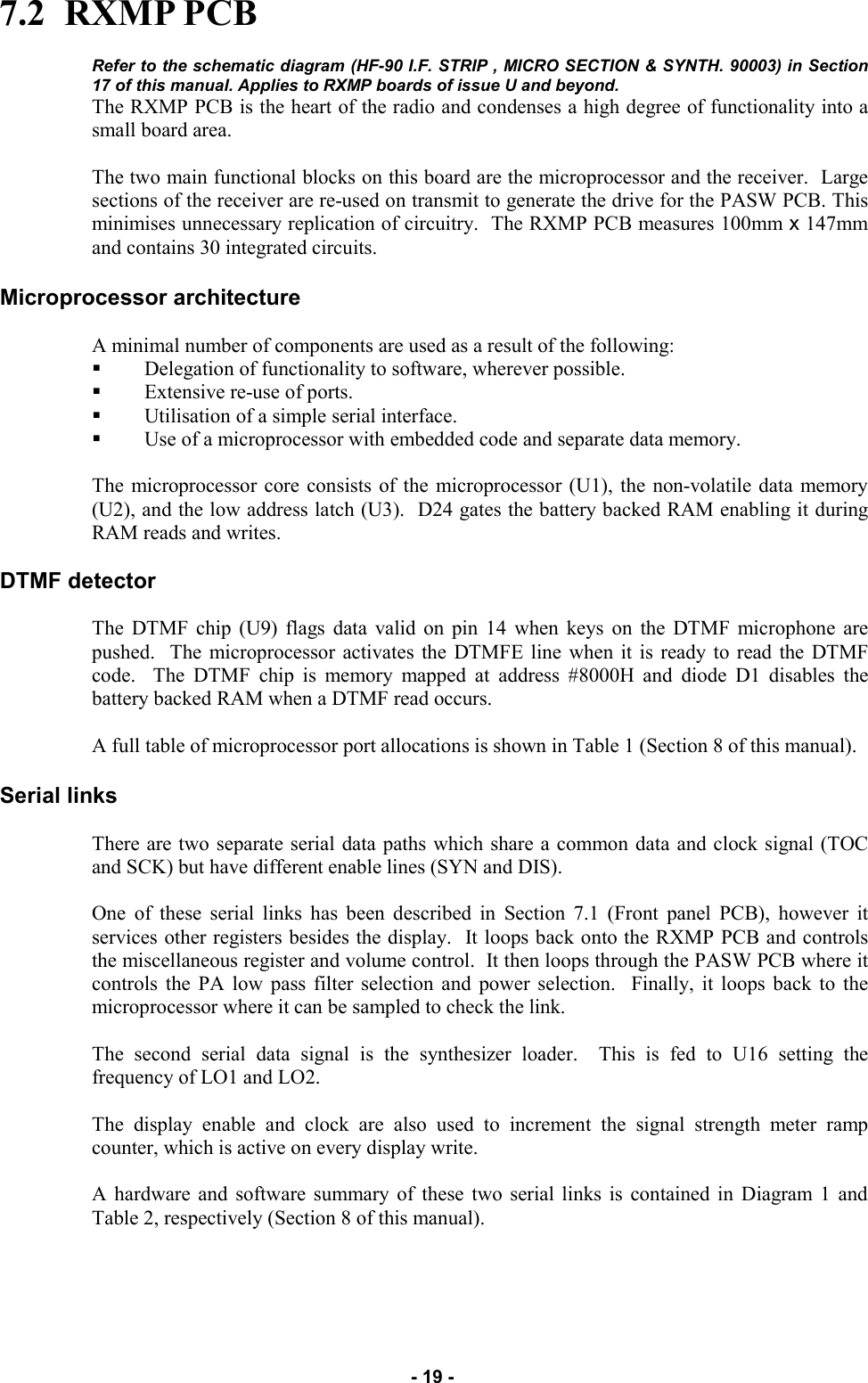   - 19 - 7.2  RXMP PCB  Refer to the schematic diagram (HF-90 I.F. STRIP , MICRO SECTION &amp; SYNTH. 90003) in Section 17 of this manual. Applies to RXMP boards of issue U and beyond. The RXMP PCB is the heart of the radio and condenses a high degree of functionality into a small board area.  The two main functional blocks on this board are the microprocessor and the receiver.  Large sections of the receiver are re-used on transmit to generate the drive for the PASW PCB. This minimises unnecessary replication of circuitry.  The RXMP PCB measures 100mm x 147mm and contains 30 integrated circuits.  Microprocessor architecture  A minimal number of components are used as a result of the following: Delegation of functionality to software, wherever possible. Extensive re-use of ports. Utilisation of a simple serial interface. Use of a microprocessor with embedded code and separate data memory.  The microprocessor core consists of the microprocessor (U1), the non-volatile data memory (U2), and the low address latch (U3).  D24 gates the battery backed RAM enabling it during RAM reads and writes.  DTMF detector  The DTMF chip (U9) flags data valid on pin 14 when keys on the DTMF microphone are pushed.  The microprocessor activates the DTMFE line when it is ready to read the DTMF code.  The DTMF chip is memory mapped at address #8000H and diode D1 disables the battery backed RAM when a DTMF read occurs.  A full table of microprocessor port allocations is shown in Table 1 (Section 8 of this manual).  Serial links  There are two separate serial data paths which share a common data and clock signal (TOC and SCK) but have different enable lines (SYN and DIS).  One of these serial links has been described in Section 7.1 (Front panel PCB), however it services other registers besides the display.  It loops back onto the RXMP PCB and controls the miscellaneous register and volume control.  It then loops through the PASW PCB where it controls the PA low pass filter selection and power selection.  Finally, it loops back to the microprocessor where it can be sampled to check the link.  The second serial data signal is the synthesizer loader.  This is fed to U16 setting the frequency of LO1 and LO2.  The display enable and clock are also used to increment the signal strength meter ramp counter, which is active on every display write.  A hardware and software summary of these two serial links is contained in Diagram 1 and Table 2, respectively (Section 8 of this manual).   