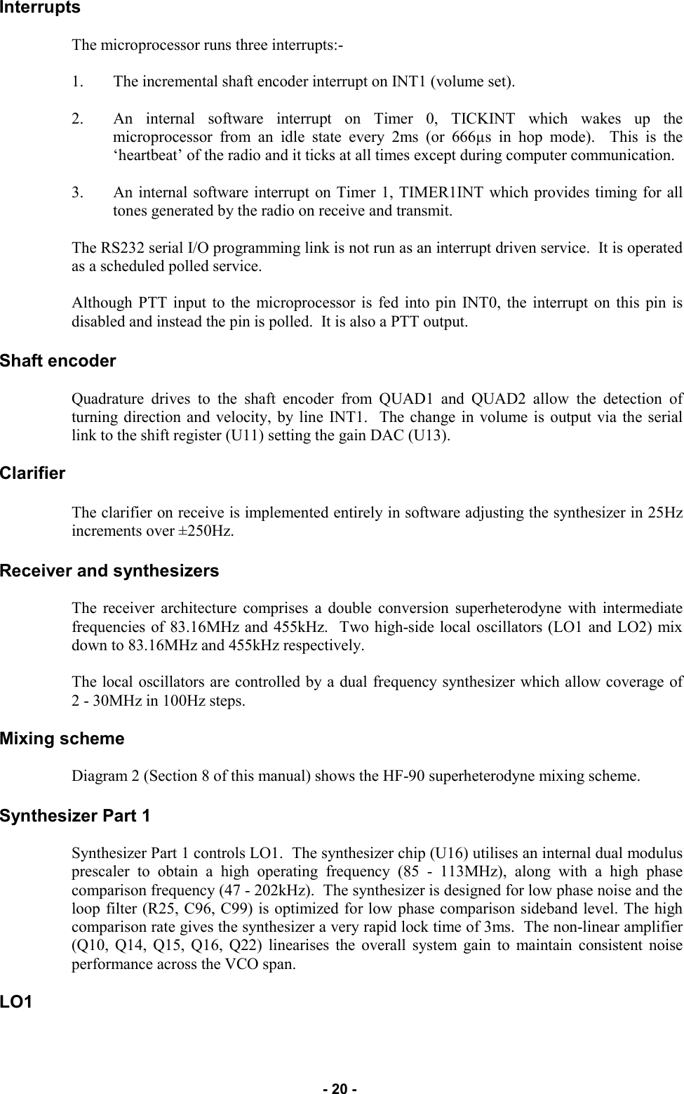   - 20 - Interrupts  The microprocessor runs three interrupts:-  1. The incremental shaft encoder interrupt on INT1 (volume set).  2. An internal software interrupt on Timer 0, TICKINT which wakes up the microprocessor from an idle state every 2ms (or 666µs in hop mode).  This is the ‘heartbeat’ of the radio and it ticks at all times except during computer communication.   3. An internal software interrupt on Timer 1, TIMER1INT which provides timing for all tones generated by the radio on receive and transmit.  The RS232 serial I/O programming link is not run as an interrupt driven service.  It is operated as a scheduled polled service.  Although PTT input to the microprocessor is fed into pin INT0, the interrupt on this pin is disabled and instead the pin is polled.  It is also a PTT output.  Shaft encoder  Quadrature drives to the shaft encoder from QUAD1 and QUAD2 allow the detection of turning direction and velocity, by line INT1.  The change in volume is output via the serial link to the shift register (U11) setting the gain DAC (U13).  Clarifier  The clarifier on receive is implemented entirely in software adjusting the synthesizer in 25Hz increments over ±250Hz.   Receiver and synthesizers  The receiver architecture comprises a double conversion superheterodyne with intermediate frequencies of 83.16MHz and 455kHz.  Two high-side local oscillators (LO1 and LO2) mix down to 83.16MHz and 455kHz respectively.  The local oscillators are controlled by a dual frequency synthesizer which allow coverage of 2 - 30MHz in 100Hz steps.  Mixing scheme  Diagram 2 (Section 8 of this manual) shows the HF-90 superheterodyne mixing scheme.  Synthesizer Part 1  Synthesizer Part 1 controls LO1.  The synthesizer chip (U16) utilises an internal dual modulus prescaler to obtain a high operating frequency (85 - 113MHz), along with a high phase comparison frequency (47 - 202kHz).  The synthesizer is designed for low phase noise and the loop filter (R25, C96, C99) is optimized for low phase comparison sideband level. The high comparison rate gives the synthesizer a very rapid lock time of 3ms.  The non-linear amplifier (Q10, Q14, Q15, Q16, Q22) linearises the overall system gain to maintain consistent noise performance across the VCO span.  LO1 