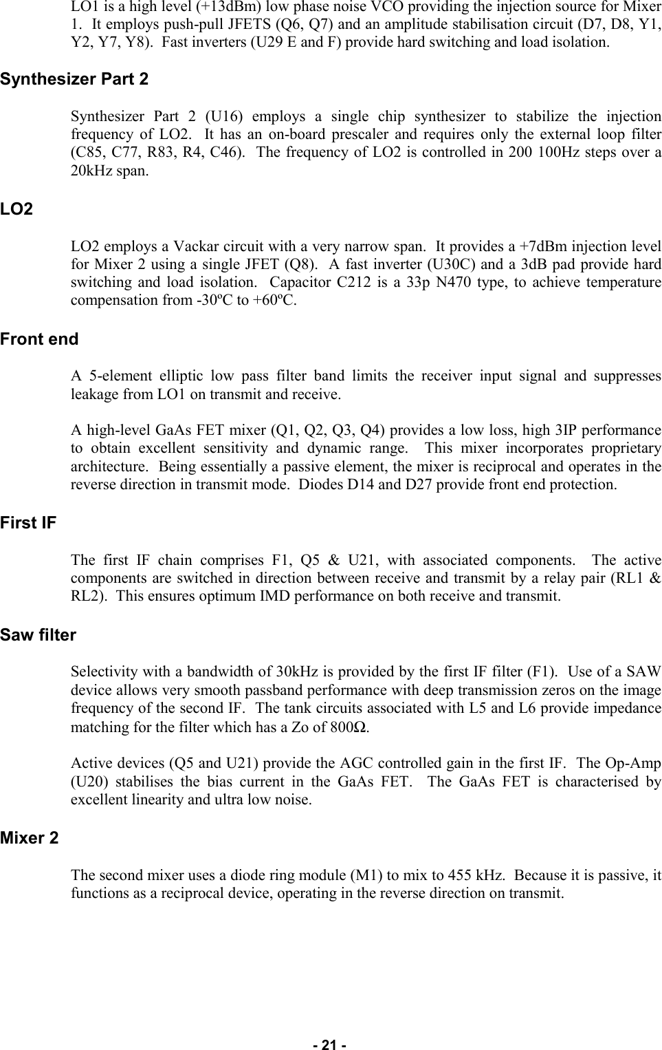   - 21 -  LO1 is a high level (+13dBm) low phase noise VCO providing the injection source for Mixer 1.  It employs push-pull JFETS (Q6, Q7) and an amplitude stabilisation circuit (D7, D8, Y1, Y2, Y7, Y8).  Fast inverters (U29 E and F) provide hard switching and load isolation.  Synthesizer Part 2  Synthesizer Part 2 (U16) employs a single chip synthesizer to stabilize the injection frequency of LO2.  It has an on-board prescaler and requires only the external loop filter (C85, C77, R83, R4, C46).  The frequency of LO2 is controlled in 200 100Hz steps over a 20kHz span.  LO2  LO2 employs a Vackar circuit with a very narrow span.  It provides a +7dBm injection level for Mixer 2 using a single JFET (Q8).  A fast inverter (U30C) and a 3dB pad provide hard switching and load isolation.  Capacitor C212 is a 33p N470 type, to achieve temperature compensation from -30ºC to +60ºC.  Front end  A 5-element elliptic low pass filter band limits the receiver input signal and suppresses leakage from LO1 on transmit and receive.  A high-level GaAs FET mixer (Q1, Q2, Q3, Q4) provides a low loss, high 3IP performance to obtain excellent sensitivity and dynamic range.  This mixer incorporates proprietary architecture.  Being essentially a passive element, the mixer is reciprocal and operates in the reverse direction in transmit mode.  Diodes D14 and D27 provide front end protection.  First IF  The first IF chain comprises F1, Q5 &amp; U21, with associated components.  The active components are switched in direction between receive and transmit by a relay pair (RL1 &amp; RL2).  This ensures optimum IMD performance on both receive and transmit.  Saw filter  Selectivity with a bandwidth of 30kHz is provided by the first IF filter (F1).  Use of a SAW device allows very smooth passband performance with deep transmission zeros on the image frequency of the second IF.  The tank circuits associated with L5 and L6 provide impedance matching for the filter which has a Zo of 800Ω.  Active devices (Q5 and U21) provide the AGC controlled gain in the first IF.  The Op-Amp (U20) stabilises the bias current in the GaAs FET.  The GaAs FET is characterised by excellent linearity and ultra low noise.  Mixer 2  The second mixer uses a diode ring module (M1) to mix to 455 kHz.  Because it is passive, it functions as a reciprocal device, operating in the reverse direction on transmit.        