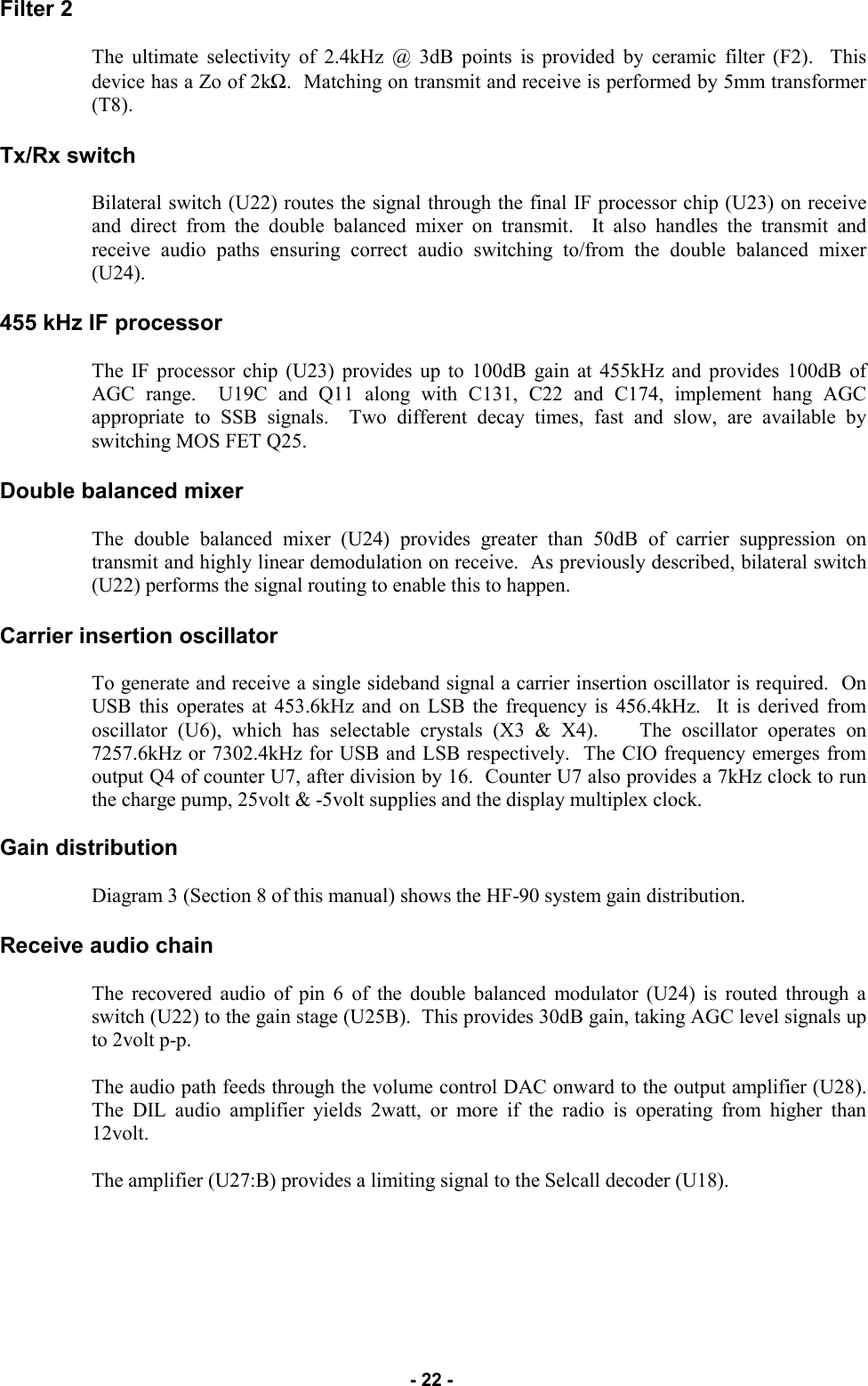   - 22 - Filter 2   The ultimate selectivity of 2.4kHz @ 3dB points is provided by ceramic filter (F2).  This device has a Zo of 2kΩ.  Matching on transmit and receive is performed by 5mm transformer (T8).  Tx/Rx switch  Bilateral switch (U22) routes the signal through the final IF processor chip (U23) on receive and direct from the double balanced mixer on transmit.  It also handles the transmit and receive audio paths ensuring correct audio switching to/from the double balanced mixer (U24).  455 kHz IF processor  The IF processor chip (U23) provides up to 100dB gain at 455kHz and provides 100dB of AGC range.  U19C and Q11 along with C131, C22 and C174, implement hang AGC appropriate to SSB signals.  Two different decay times, fast and slow, are available by switching MOS FET Q25.  Double balanced mixer  The double balanced mixer (U24) provides greater than 50dB of carrier suppression on transmit and highly linear demodulation on receive.  As previously described, bilateral switch (U22) performs the signal routing to enable this to happen.  Carrier insertion oscillator  To generate and receive a single sideband signal a carrier insertion oscillator is required.  On USB this operates at 453.6kHz and on LSB the frequency is 456.4kHz.  It is derived from oscillator (U6), which has selectable crystals (X3 &amp; X4).    The oscillator operates on 7257.6kHz or 7302.4kHz for USB and LSB respectively.  The CIO frequency emerges from output Q4 of counter U7, after division by 16.  Counter U7 also provides a 7kHz clock to run the charge pump, 25volt &amp; -5volt supplies and the display multiplex clock.  Gain distribution  Diagram 3 (Section 8 of this manual) shows the HF-90 system gain distribution.  Receive audio chain  The recovered audio of pin 6 of the double balanced modulator (U24) is routed through a switch (U22) to the gain stage (U25B).  This provides 30dB gain, taking AGC level signals up to 2volt p-p.  The audio path feeds through the volume control DAC onward to the output amplifier (U28).  The DIL audio amplifier yields 2watt, or more if the radio is operating from higher than 12volt.  The amplifier (U27:B) provides a limiting signal to the Selcall decoder (U18).         