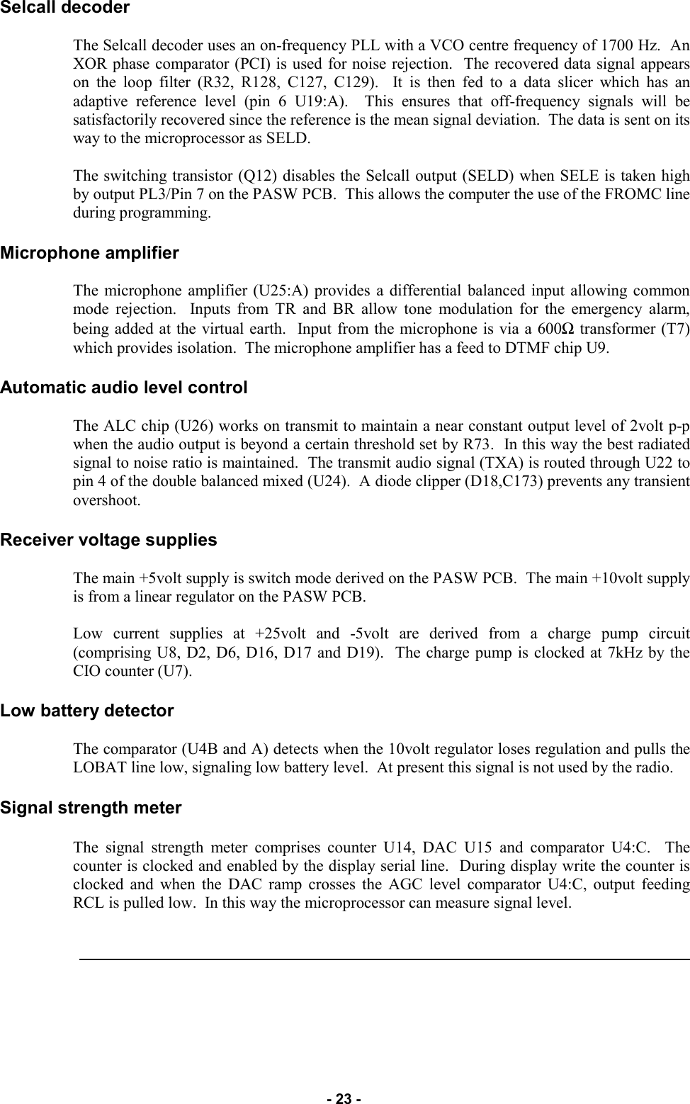   - 23 - Selcall decoder  The Selcall decoder uses an on-frequency PLL with a VCO centre frequency of 1700 Hz.  An XOR phase comparator (PCI) is used for noise rejection.  The recovered data signal appears on the loop filter (R32, R128, C127, C129).  It is then fed to a data slicer which has an adaptive reference level (pin 6 U19:A).  This ensures that off-frequency signals will be satisfactorily recovered since the reference is the mean signal deviation.  The data is sent on its way to the microprocessor as SELD.  The switching transistor (Q12) disables the Selcall output (SELD) when SELE is taken high by output PL3/Pin 7 on the PASW PCB.  This allows the computer the use of the FROMC line during programming.  Microphone amplifier  The microphone amplifier (U25:A) provides a differential balanced input allowing common mode rejection.  Inputs from TR and BR allow tone modulation for the emergency alarm, being added at the virtual earth.  Input from the microphone is via a 600Ω transformer (T7) which provides isolation.  The microphone amplifier has a feed to DTMF chip U9.  Automatic audio level control  The ALC chip (U26) works on transmit to maintain a near constant output level of 2volt p-p when the audio output is beyond a certain threshold set by R73.  In this way the best radiated signal to noise ratio is maintained.  The transmit audio signal (TXA) is routed through U22 to pin 4 of the double balanced mixed (U24).  A diode clipper (D18,C173) prevents any transient overshoot.  Receiver voltage supplies  The main +5volt supply is switch mode derived on the PASW PCB.  The main +10volt supply is from a linear regulator on the PASW PCB.  Low current supplies at +25volt and -5volt are derived from a charge pump circuit (comprising U8, D2, D6, D16, D17 and D19).  The charge pump is clocked at 7kHz by the CIO counter (U7).  Low battery detector  The comparator (U4B and A) detects when the 10volt regulator loses regulation and pulls the LOBAT line low, signaling low battery level.  At present this signal is not used by the radio.  Signal strength meter  The signal strength meter comprises counter U14, DAC U15 and comparator U4:C.  The counter is clocked and enabled by the display serial line.  During display write the counter is clocked and when the DAC ramp crosses the AGC level comparator U4:C, output feeding RCL is pulled low.  In this way the microprocessor can measure signal level.     