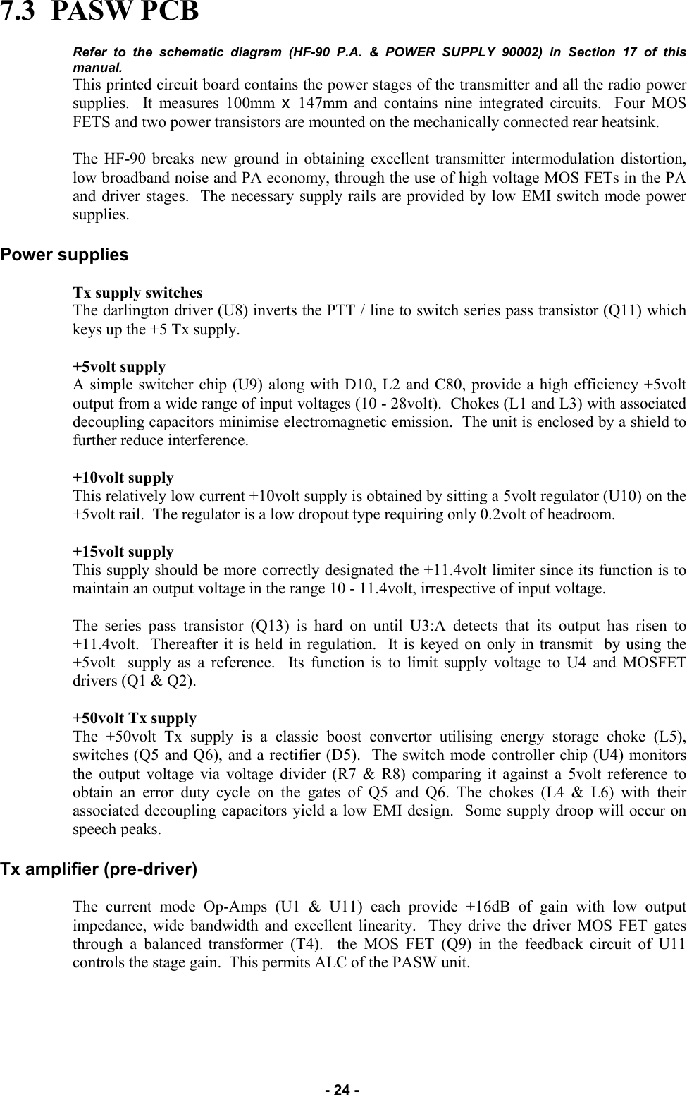   - 24 - 7.3  PASW PCB  Refer to the schematic diagram (HF-90 P.A. &amp; POWER SUPPLY 90002) in Section 17 of this manual. This printed circuit board contains the power stages of the transmitter and all the radio power supplies.  It measures 100mm x  147mm and contains nine integrated circuits.  Four MOS FETS and two power transistors are mounted on the mechanically connected rear heatsink.  The HF-90 breaks new ground in obtaining excellent transmitter intermodulation distortion, low broadband noise and PA economy, through the use of high voltage MOS FETs in the PA and driver stages.  The necessary supply rails are provided by low EMI switch mode power supplies.  Power supplies  Tx supply switches The darlington driver (U8) inverts the PTT / line to switch series pass transistor (Q11) which keys up the +5 Tx supply.  +5volt supply A simple switcher chip (U9) along with D10, L2 and C80, provide a high efficiency +5volt output from a wide range of input voltages (10 - 28volt).  Chokes (L1 and L3) with associated decoupling capacitors minimise electromagnetic emission.  The unit is enclosed by a shield to further reduce interference.  +10volt supply This relatively low current +10volt supply is obtained by sitting a 5volt regulator (U10) on the +5volt rail.  The regulator is a low dropout type requiring only 0.2volt of headroom.  +15volt supply This supply should be more correctly designated the +11.4volt limiter since its function is to maintain an output voltage in the range 10 - 11.4volt, irrespective of input voltage.  The series pass transistor (Q13) is hard on until U3:A detects that its output has risen to +11.4volt.  Thereafter it is held in regulation.  It is keyed on only in transmit  by using the +5volt  supply as a reference.  Its function is to limit supply voltage to U4 and MOSFET drivers (Q1 &amp; Q2).  +50volt Tx supply The +50volt Tx supply is a classic boost convertor utilising energy storage choke (L5), switches (Q5 and Q6), and a rectifier (D5).  The switch mode controller chip (U4) monitors the output voltage via voltage divider (R7 &amp; R8) comparing it against a 5volt reference to obtain an error duty cycle on the gates of Q5 and Q6. The chokes (L4 &amp; L6) with their associated decoupling capacitors yield a low EMI design.  Some supply droop will occur on speech peaks.  Tx amplifier (pre-driver)  The current mode Op-Amps (U1 &amp; U11) each provide +16dB of gain with low output impedance, wide bandwidth and excellent linearity.  They drive the driver MOS FET gates through a balanced transformer (T4).  the MOS FET (Q9) in the feedback circuit of U11 controls the stage gain.  This permits ALC of the PASW unit.    