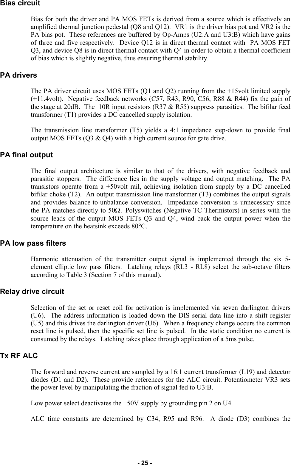   - 25 - Bias circuit  Bias for both the driver and PA MOS FETs is derived from a source which is effectively an amplified thermal junction pedestal (Q8 and Q12).  VR1 is the driver bias pot and VR2 is the PA bias pot.  These references are buffered by Op-Amps (U2:A and U3:B) which have gains of three and five respectively.  Device Q12 is in direct thermal contact with  PA MOS FET Q3, and device Q8 is in direct thermal contact with Q4 in order to obtain a thermal coefficient of bias which is slightly negative, thus ensuring thermal stability.  PA drivers  The PA driver circuit uses MOS FETs (Q1 and Q2) running from the +15volt limited supply (+11.4volt).  Negative feedback networks (C57, R43, R90, C56, R88 &amp; R44) fix the gain of the stage at 20dB.  The  10R input resistors (R37 &amp; R55) suppress parasitics.  The bifilar feed transformer (T1) provides a DC cancelled supply isolation.  The transmission line transformer (T5) yields a 4:1 impedance step-down to provide final output MOS FETs (Q3 &amp; Q4) with a high current source for gate drive.  PA final output  The final output architecture is similar to that of the drivers, with negative feedback and parasitic stoppers.  The difference lies in the supply voltage and output matching.  The PA transistors operate from a +50volt rail, achieving isolation from supply by a DC cancelled bifilar choke (T2).  An output transmission line transformer (T3) combines the output signals and provides balance-to-unbalance conversion.  Impedance conversion is unnecessary since the PA matches directly to 50Ω.  Polyswitches (Negative TC Thermistors) in series with the source leads of the output MOS FETs Q3 and Q4, wind back the output power when the temperature on the heatsink exceeds 80°C.  PA low pass filters  Harmonic attenuation of the transmitter output signal is implemented through the six 5-element elliptic low pass filters.  Latching relays (RL3 - RL8) select the sub-octave filters according to Table 3 (Section 7 of this manual).  Relay drive circuit  Selection of the set or reset coil for activation is implemented via seven darlington drivers (U6).  The address information is loaded down the DIS serial data line into a shift register (U5) and this drives the darlington driver (U6).  When a frequency change occurs the common reset line is pulsed, then the specific set line is pulsed.  In the static condition no current is consumed by the relays.  Latching takes place through application of a 5ms pulse.  Tx RF ALC  The forward and reverse current are sampled by a 16:1 current transformer (L19) and detector diodes (D1 and D2).  These provide references for the ALC circuit. Potentiometer VR3 sets the power level by manipulating the fraction of signal fed to U3:B.  Low power select deactivates the +50V supply by grounding pin 2 on U4.  ALC time constants are determined by C34, R95 and R96.  A diode (D3) combines the 