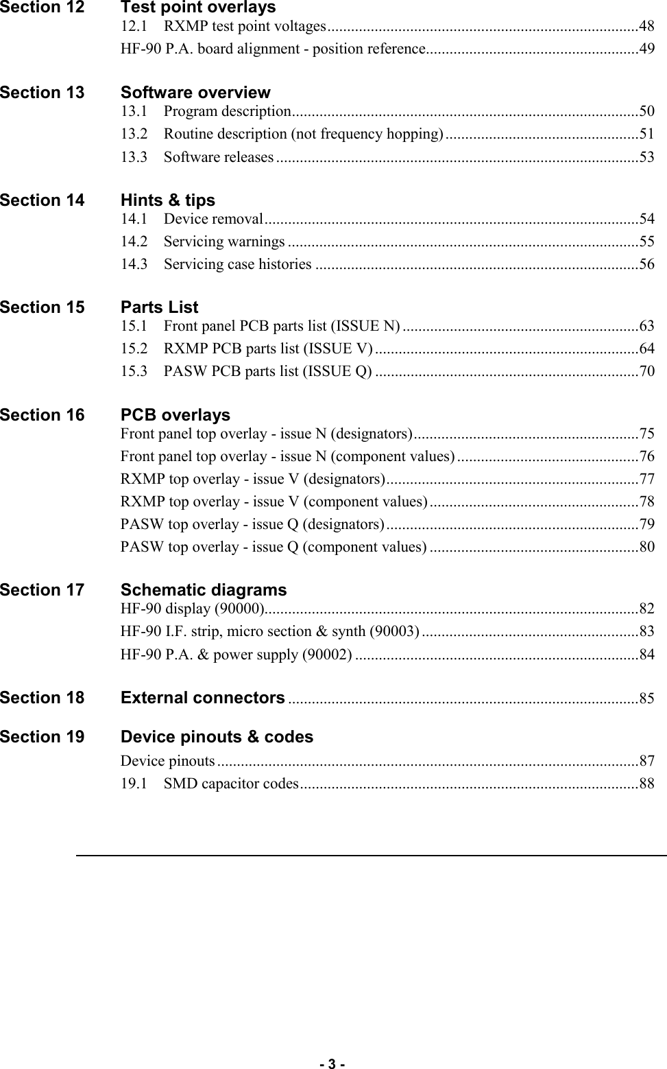   - 3 - Section 12        Test point overlays                             12.1    RXMP test point voltages ...............................................................................48                             HF-90 P.A. board alignment - position reference ......................................................49                                 Section 13        Software overview                             13.1    Program description ........................................................................................50                                 13.2    Routine description (not frequency hopping) .................................................51                                 13.3    Software releases ............................................................................................53  Section 14        Hints &amp; tips                             14.1    Device removal ...............................................................................................54                                 14.2    Servicing warnings .........................................................................................55                                  14.3    Servicing case histories ..................................................................................56  Section 15        Parts List                                 15.1    Front panel PCB parts list (ISSUE N) ............................................................63                                 15.2    RXMP PCB parts list (ISSUE V) ...................................................................64                                 15.3    PASW PCB parts list (ISSUE Q) ...................................................................70  Section 16        PCB overlays                                 Front panel top overlay - issue N (designators) .........................................................75                                 Front panel top overlay - issue N (component values) ..............................................76                                 RXMP top overlay - issue V (designators) ................................................................77                                 RXMP top overlay - issue V (component values) .....................................................78                                 PASW top overlay - issue Q (designators) ................................................................79                                 PASW top overlay - issue Q (component values) .....................................................80  Section 17        Schematic diagrams                             HF-90 display (90000) ...............................................................................................82                                 HF-90 I.F. strip, micro section &amp; synth (90003) .......................................................83                                 HF-90 P.A. &amp; power supply (90002) ........................................................................84  Section 18        External connectors .........................................................................................85  Section 19        Device pinouts &amp; codes                                 Device pinouts ...........................................................................................................87                                 19.1    SMD capacitor codes ......................................................................................88  