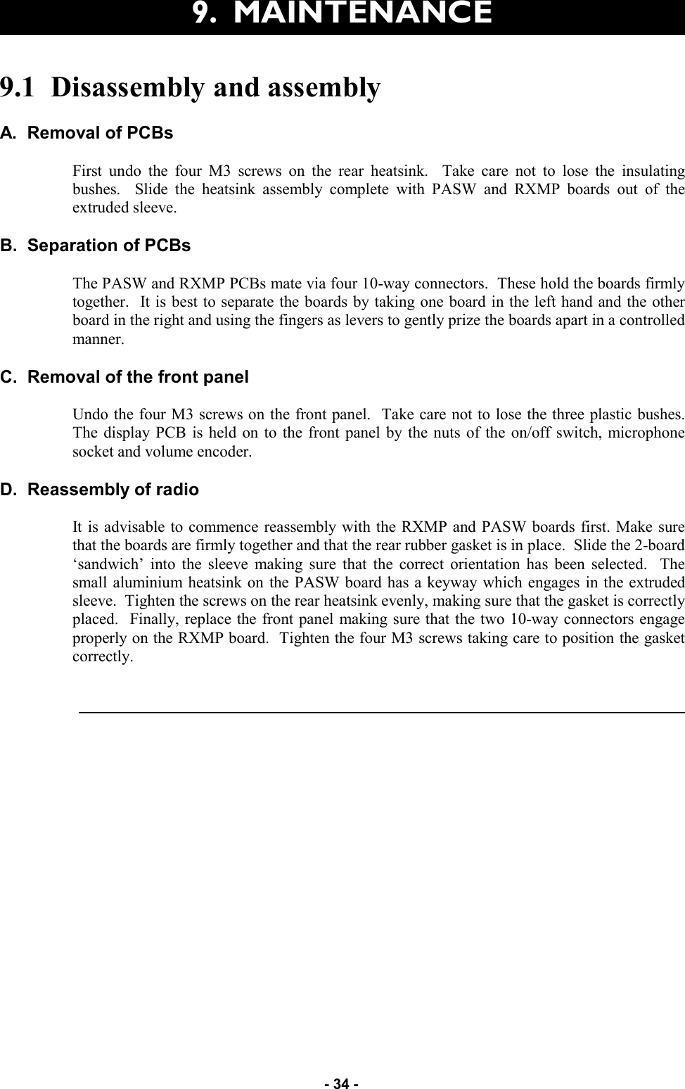  - 34 - 9.  MAINTENANCE 9.1  Disassembly and assembly  A.  Removal of PCBs  First undo the four M3 screws on the rear heatsink.  Take care not to lose the insulating bushes.  Slide the heatsink assembly complete with PASW and RXMP boards out of the extruded sleeve.  B.  Separation of PCBs  The PASW and RXMP PCBs mate via four 10-way connectors.  These hold the boards firmly together.  It is best to separate the boards by taking one board in the left hand and the other board in the right and using the fingers as levers to gently prize the boards apart in a controlled manner.  C.  Removal of the front panel  Undo the four M3 screws on the front panel.  Take care not to lose the three plastic bushes.  The display PCB is held on to the front panel by the nuts of the on/off switch, microphone socket and volume encoder.  D.  Reassembly of radio  It is advisable to commence reassembly with the RXMP and PASW boards first. Make sure that the boards are firmly together and that the rear rubber gasket is in place.  Slide the 2-board ‘sandwich’ into the sleeve making sure that the correct orientation has been selected.  The small aluminium heatsink on the PASW board has a keyway which engages in the extruded sleeve.  Tighten the screws on the rear heatsink evenly, making sure that the gasket is correctly placed.  Finally, replace the front panel making sure that the two 10-way connectors engage properly on the RXMP board.  Tighten the four M3 screws taking care to position the gasket correctly.   