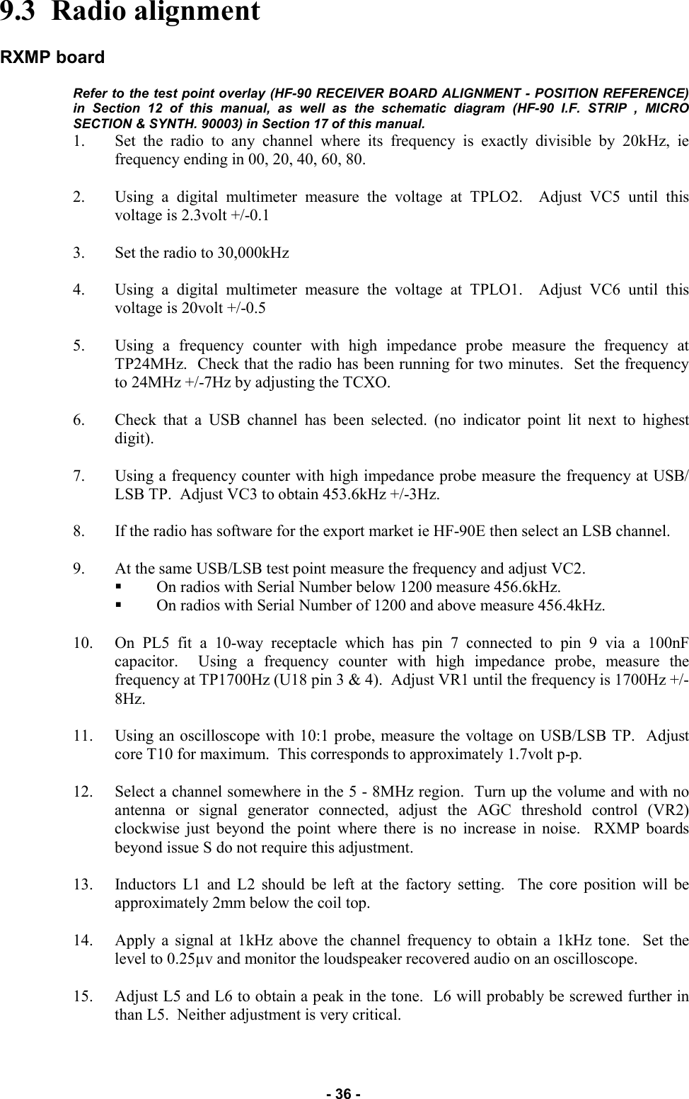   - 36 - 9.3  Radio alignment  RXMP board  Refer to the test point overlay (HF-90 RECEIVER BOARD ALIGNMENT - POSITION REFERENCE) in Section 12 of this manual, as well as the schematic diagram (HF-90 I.F. STRIP , MICRO SECTION &amp; SYNTH. 90003) in Section 17 of this manual.  1. Set the radio to any channel where its frequency is exactly divisible by 20kHz, ie frequency ending in 00, 20, 40, 60, 80.  2. Using a digital multimeter measure the voltage at TPLO2.  Adjust VC5 until this voltage is 2.3volt +/-0.1  3. Set the radio to 30,000kHz  4. Using a digital multimeter measure the voltage at TPLO1.  Adjust VC6 until this voltage is 20volt +/-0.5  5. Using a frequency counter with high impedance probe measure the frequency at TP24MHz.  Check that the radio has been running for two minutes.  Set the frequency to 24MHz +/-7Hz by adjusting the TCXO.  6. Check that a USB channel has been selected. (no indicator point lit next to highest digit).  7. Using a frequency counter with high impedance probe measure the frequency at USB/LSB TP.  Adjust VC3 to obtain 453.6kHz +/-3Hz.  8. If the radio has software for the export market ie HF-90E then select an LSB channel.  9. At the same USB/LSB test point measure the frequency and adjust VC2. On radios with Serial Number below 1200 measure 456.6kHz. On radios with Serial Number of 1200 and above measure 456.4kHz.  10. On PL5 fit a 10-way receptacle which has pin 7 connected to pin 9 via a 100nF capacitor.  Using a frequency counter with high impedance probe, measure the frequency at TP1700Hz (U18 pin 3 &amp; 4).  Adjust VR1 until the frequency is 1700Hz +/-8Hz.  11. Using an oscilloscope with 10:1 probe, measure the voltage on USB/LSB TP.  Adjust core T10 for maximum.  This corresponds to approximately 1.7volt p-p.  12. Select a channel somewhere in the 5 - 8MHz region.  Turn up the volume and with no antenna or signal generator connected, adjust the AGC threshold control (VR2) clockwise just beyond the point where there is no increase in noise.  RXMP boards beyond issue S do not require this adjustment.  13. Inductors L1 and L2 should be left at the factory setting.  The core position will be approximately 2mm below the coil top.  14. Apply a signal at 1kHz above the channel frequency to obtain a 1kHz tone.  Set the level to 0.25µv and monitor the loudspeaker recovered audio on an oscilloscope.  15. Adjust L5 and L6 to obtain a peak in the tone.  L6 will probably be screwed further in than L5.  Neither adjustment is very critical.  