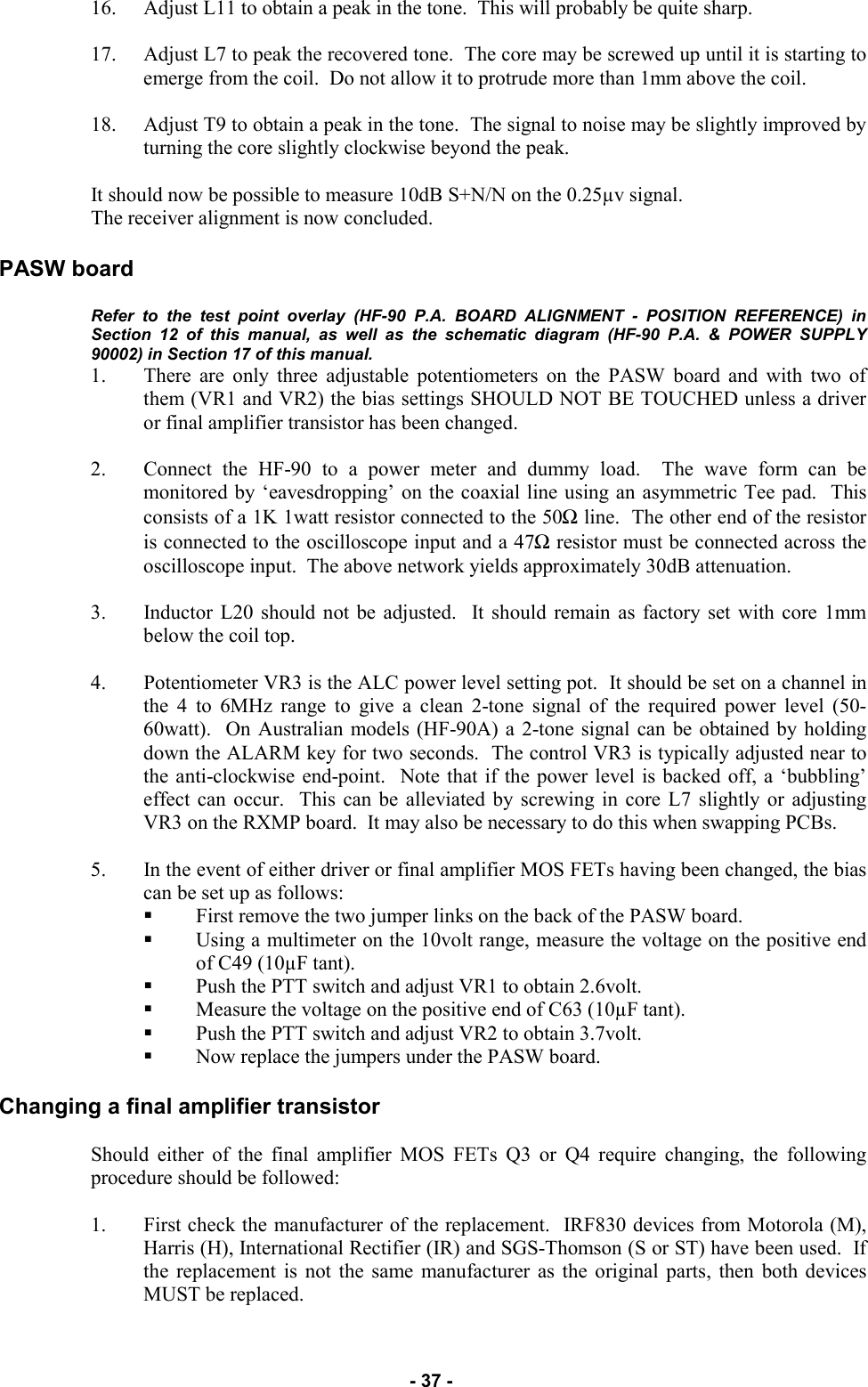   - 37 - 16. Adjust L11 to obtain a peak in the tone.  This will probably be quite sharp.  17. Adjust L7 to peak the recovered tone.  The core may be screwed up until it is starting to emerge from the coil.  Do not allow it to protrude more than 1mm above the coil.  18. Adjust T9 to obtain a peak in the tone.  The signal to noise may be slightly improved by turning the core slightly clockwise beyond the peak.  It should now be possible to measure 10dB S+N/N on the 0.25µv signal. The receiver alignment is now concluded.  PASW board  Refer to the test point overlay (HF-90 P.A. BOARD ALIGNMENT - POSITION REFERENCE) in Section 12 of this manual, as well as the schematic diagram (HF-90 P.A. &amp; POWER SUPPLY 90002) in Section 17 of this manual.  1. There are only three adjustable potentiometers on the PASW board and with two of them (VR1 and VR2) the bias settings SHOULD NOT BE TOUCHED unless a driver or final amplifier transistor has been changed.  2. Connect the HF-90 to a power meter and dummy load.  The wave form can be monitored by ‘eavesdropping’ on the coaxial line using an asymmetric Tee pad.  This consists of a 1K 1watt resistor connected to the 50Ω line.  The other end of the resistor is connected to the oscilloscope input and a 47Ω resistor must be connected across the oscilloscope input.  The above network yields approximately 30dB attenuation.  3. Inductor L20 should not be adjusted.  It should remain as factory set with core 1mm below the coil top.  4. Potentiometer VR3 is the ALC power level setting pot.  It should be set on a channel in the 4 to 6MHz range to give a clean 2-tone signal of the required power level (50-60watt).  On Australian models (HF-90A) a 2-tone signal can be obtained by holding down the ALARM key for two seconds.  The control VR3 is typically adjusted near to the anti-clockwise end-point.  Note that if the power level is backed off, a ‘bubbling’ effect can occur.  This can be alleviated by screwing in core L7 slightly or adjusting VR3 on the RXMP board.  It may also be necessary to do this when swapping PCBs.  5. In the event of either driver or final amplifier MOS FETs having been changed, the bias can be set up as follows: First remove the two jumper links on the back of the PASW board. Using a multimeter on the 10volt range, measure the voltage on the positive end of C49 (10µF tant).   Push the PTT switch and adjust VR1 to obtain 2.6volt. Measure the voltage on the positive end of C63 (10µF tant).  Push the PTT switch and adjust VR2 to obtain 3.7volt.   Now replace the jumpers under the PASW board.   Changing a final amplifier transistor  Should either of the final amplifier MOS FETs Q3 or Q4 require changing, the following procedure should be followed:  1. First check the manufacturer of the replacement.  IRF830 devices from Motorola (M), Harris (H), International Rectifier (IR) and SGS-Thomson (S or ST) have been used.  If the replacement is not the same manufacturer as the original parts, then both devices MUST be replaced. 