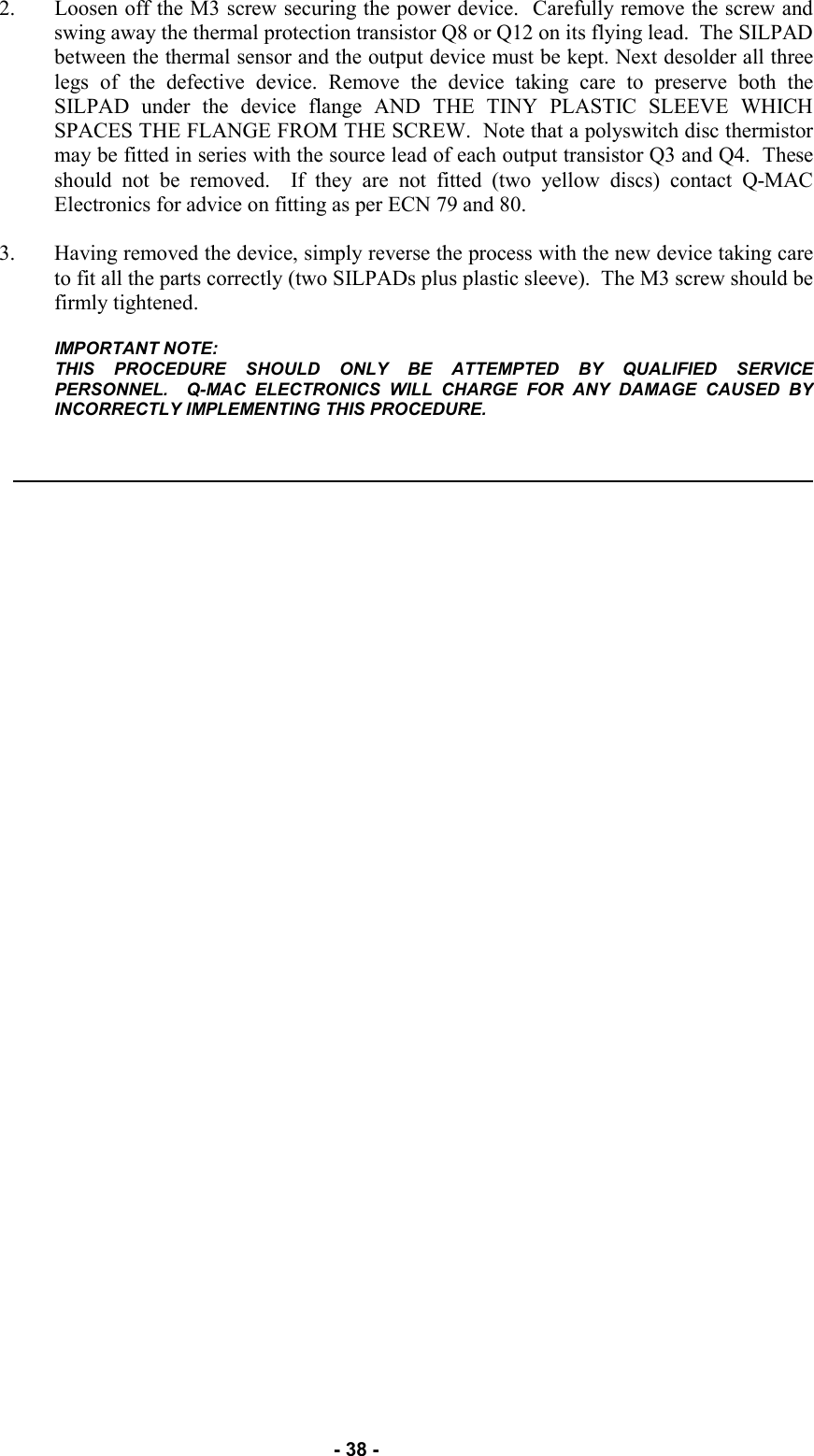  - 38 - 2. Loosen off the M3 screw securing the power device.  Carefully remove the screw and swing away the thermal protection transistor Q8 or Q12 on its flying lead.  The SILPAD between the thermal sensor and the output device must be kept. Next desolder all three legs of the defective device. Remove the device taking care to preserve both the SILPAD under the device flange AND THE TINY PLASTIC SLEEVE WHICH SPACES THE FLANGE FROM THE SCREW.  Note that a polyswitch disc thermistor may be fitted in series with the source lead of each output transistor Q3 and Q4.  These should not be removed.  If they are not fitted (two yellow discs) contact Q-MAC Electronics for advice on fitting as per ECN 79 and 80.  3. Having removed the device, simply reverse the process with the new device taking care to fit all the parts correctly (two SILPADs plus plastic sleeve).  The M3 screw should be firmly tightened.  IMPORTANT NOTE: THIS PROCEDURE SHOULD ONLY BE ATTEMPTED BY QUALIFIED SERVICE PERSONNEL.  Q-MAC ELECTRONICS WILL CHARGE FOR ANY DAMAGE CAUSED BY INCORRECTLY IMPLEMENTING THIS PROCEDURE.    