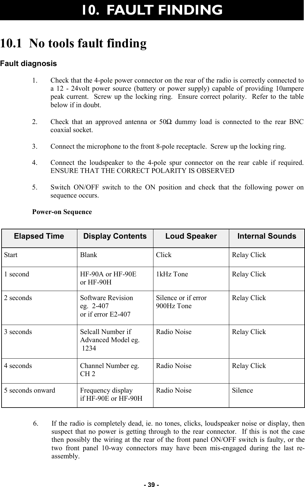   - 39 - 10.1  No tools fault finding  Fault diagnosis  1. Check that the 4-pole power connector on the rear of the radio is correctly connected to a 12 - 24volt power source (battery or power supply) capable of providing 10ampere peak current.  Screw up the locking ring.  Ensure correct polarity.  Refer to the table below if in doubt.  2. Check that an approved antenna or 50Ω dummy load is connected to the rear BNC coaxial socket.  3. Connect the microphone to the front 8-pole receptacle.  Screw up the locking ring.  4. Connect the loudspeaker to the 4-pole spur connector on the rear cable if required.  ENSURE THAT THE CORRECT POLARITY IS OBSERVED  5. Switch ON/OFF switch to the ON position and check that the following power on sequence occurs.  Power-on Sequence  Elapsed Time  Display Contents  Loud Speaker  Internal Sounds Start  Blank  Click  Relay Click 1 second  HF-90A or HF-90E or HF-90H 1kHz Tone  Relay Click 2 seconds  Software Revision eg.  2-407 or if error E2-407 Silence or if error 900Hz Tone Relay Click 3 seconds  Selcall Number if Advanced Model eg.  1234 Radio Noise  Relay Click 4 seconds   Channel Number eg. CH 2 Radio Noise  Relay Click 5 seconds onward  Frequency display  if HF-90E or HF-90H Radio Noise  Silence 6. If the radio is completely dead, ie. no tones, clicks, loudspeaker noise or display, then suspect that no power is getting through to the rear connector.  If this is not the case then possibly the wiring at the rear of the front panel ON/OFF switch is faulty, or the two front panel 10-way connectors may have been mis-engaged during the last re-assembly. 10.  FAULT FINDING 