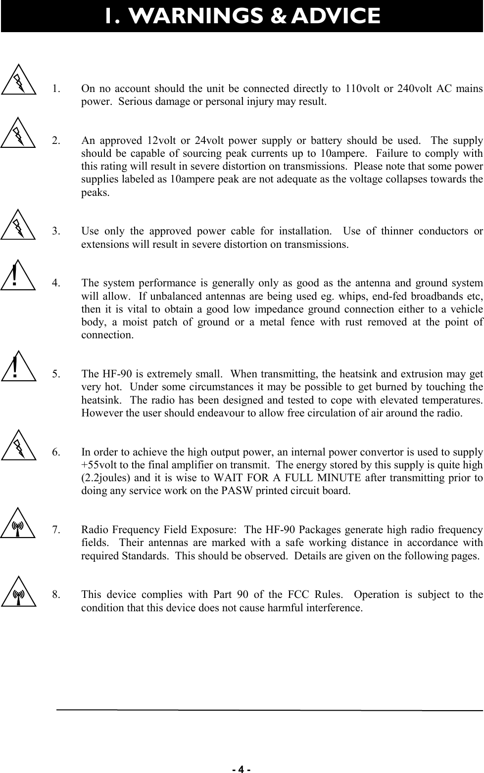   - 4 -   1. On no account should the unit be connected directly to 110volt or 240volt AC mains power.  Serious damage or personal injury may result.   2. An approved 12volt or 24volt power supply or battery should be used.  The supply should be capable of sourcing peak currents up to 10ampere.  Failure to comply with this rating will result in severe distortion on transmissions.  Please note that some power supplies labeled as 10ampere peak are not adequate as the voltage collapses towards the peaks.   3. Use only the approved power cable for installation.  Use of thinner conductors or extensions will result in severe distortion on transmissions.   4. The system performance is generally only as good as the antenna and ground system will allow.  If unbalanced antennas are being used eg. whips, end-fed broadbands etc, then it is vital to obtain a good low impedance ground connection either to a vehicle body, a moist patch of ground or a metal fence with rust removed at the point of connection.   5. The HF-90 is extremely small.  When transmitting, the heatsink and extrusion may get very hot.  Under some circumstances it may be possible to get burned by touching the heatsink.  The radio has been designed and tested to cope with elevated temperatures.  However the user should endeavour to allow free circulation of air around the radio.   6. In order to achieve the high output power, an internal power convertor is used to supply +55volt to the final amplifier on transmit.  The energy stored by this supply is quite high (2.2joules) and it is wise to WAIT FOR A FULL MINUTE after transmitting prior to doing any service work on the PASW printed circuit board.     7. Radio Frequency Field Exposure:  The HF-90 Packages generate high radio frequency fields.  Their antennas are marked with a safe working distance in accordance with required Standards.  This should be observed.  Details are given on the following pages.   8. This device complies with Part 90 of the FCC Rules.  Operation is subject to the condition that this device does not cause harmful interference.  1.  WARNINGS &amp; ADVICE  ! ! 