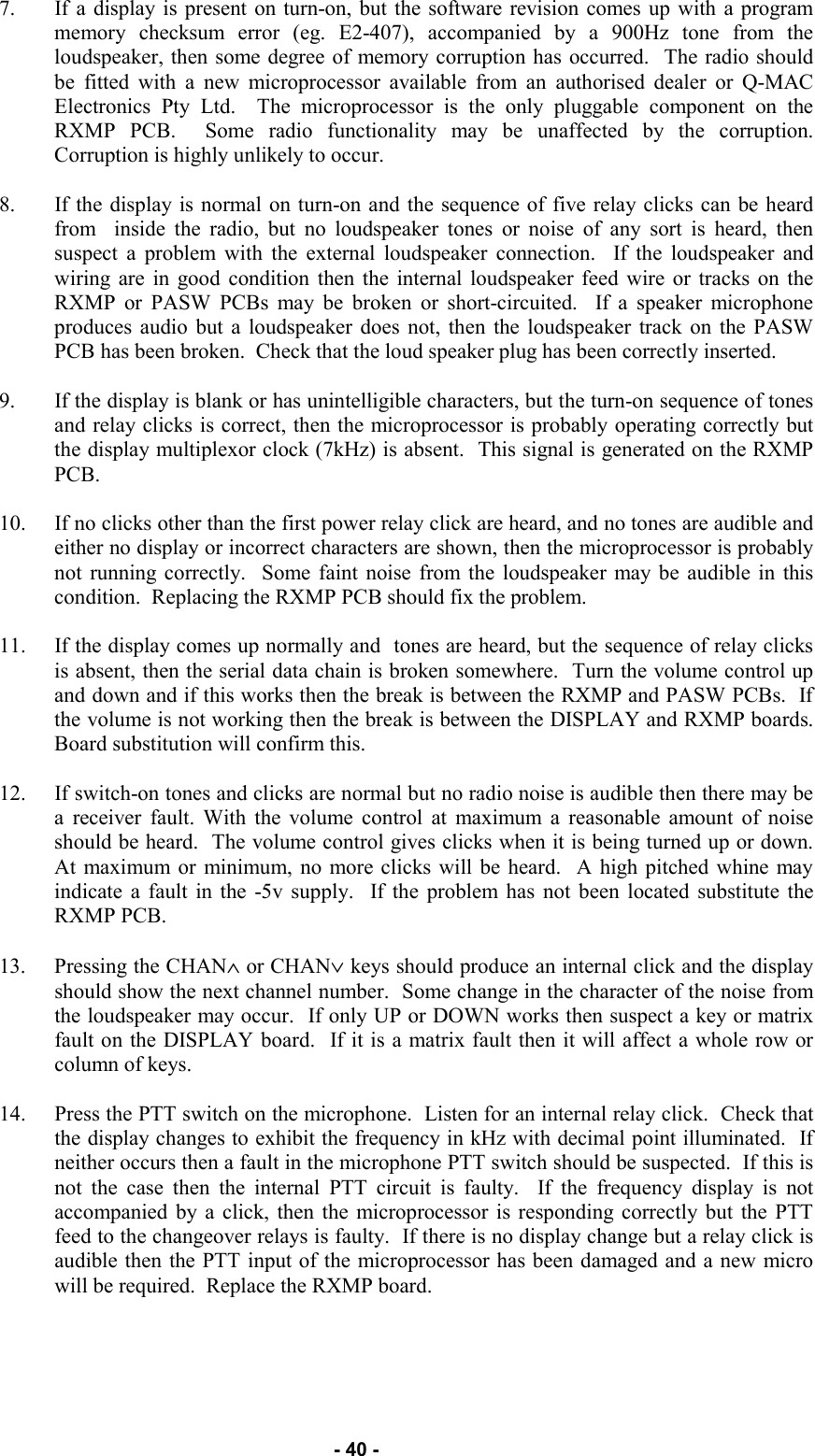   - 40 - 7. If a display is present on turn-on, but the software revision comes up with a program memory checksum error (eg. E2-407), accompanied by a 900Hz tone from the loudspeaker, then some degree of memory corruption has occurred.  The radio should be fitted with a new microprocessor available from an authorised dealer or Q-MAC Electronics Pty Ltd.  The microprocessor is the only pluggable component on the RXMP PCB.  Some radio functionality may be unaffected by the corruption.  Corruption is highly unlikely to occur.  8. If the display is normal on turn-on and the sequence of five relay clicks can be heard from  inside the radio, but no loudspeaker tones or noise of any sort is heard, then suspect a problem with the external loudspeaker connection.  If the loudspeaker and wiring are in good condition then the internal loudspeaker feed wire or tracks on the RXMP or PASW PCBs may be broken or short-circuited.  If a speaker microphone produces audio but a loudspeaker does not, then the loudspeaker track on the PASW PCB has been broken.  Check that the loud speaker plug has been correctly inserted.  9. If the display is blank or has unintelligible characters, but the turn-on sequence of tones and relay clicks is correct, then the microprocessor is probably operating correctly but the display multiplexor clock (7kHz) is absent.  This signal is generated on the RXMP PCB.  10. If no clicks other than the first power relay click are heard, and no tones are audible and either no display or incorrect characters are shown, then the microprocessor is probably not running correctly.  Some faint noise from the loudspeaker may be audible in this condition.  Replacing the RXMP PCB should fix the problem.  11. If the display comes up normally and  tones are heard, but the sequence of relay clicks is absent, then the serial data chain is broken somewhere.  Turn the volume control up and down and if this works then the break is between the RXMP and PASW PCBs.  If the volume is not working then the break is between the DISPLAY and RXMP boards.  Board substitution will confirm this.  12. If switch-on tones and clicks are normal but no radio noise is audible then there may be a receiver fault. With the volume control at maximum a reasonable amount of noise should be heard.  The volume control gives clicks when it is being turned up or down.  At maximum or minimum, no more clicks will be heard.  A high pitched whine may indicate a fault in the -5v supply.  If the problem has not been located substitute the RXMP PCB.    13. Pressing the CHAN∧ or CHAN∨ keys should produce an internal click and the display should show the next channel number.  Some change in the character of the noise from the loudspeaker may occur.  If only UP or DOWN works then suspect a key or matrix fault on the DISPLAY board.  If it is a matrix fault then it will affect a whole row or column of keys.  14. Press the PTT switch on the microphone.  Listen for an internal relay click.  Check that the display changes to exhibit the frequency in kHz with decimal point illuminated.  If neither occurs then a fault in the microphone PTT switch should be suspected.  If this is not the case then the internal PTT circuit is faulty.  If the frequency display is not accompanied by a click, then the microprocessor is responding correctly but the PTT feed to the changeover relays is faulty.  If there is no display change but a relay click is audible then the PTT input of the microprocessor has been damaged and a new micro will be required.  Replace the RXMP board. 
