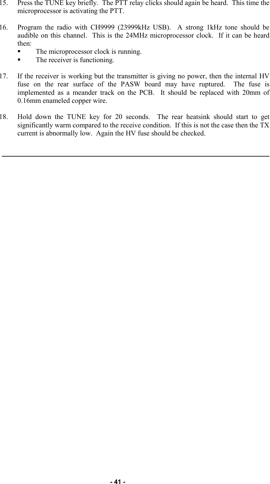   - 41 - 15. Press the TUNE key briefly.  The PTT relay clicks should again be heard.  This time the microprocessor is activating the PTT.  16. Program the radio with CH9999 (23999kHz USB).  A strong 1kHz tone should be audible on this channel.  This is the 24MHz microprocessor clock.  If it can be heard then: The microprocessor clock is running. The receiver is functioning.  17. If the receiver is working but the transmitter is giving no power, then the internal HV fuse on the rear surface of the PASW board may have ruptured.  The fuse is implemented as a meander track on the PCB.  It should be replaced with 20mm of 0.16mm enameled copper wire.  18. Hold down the TUNE key for 20 seconds.  The rear heatsink should start to get significantly warm compared to the receive condition.  If this is not the case then the TX current is abnormally low.  Again the HV fuse should be checked. 