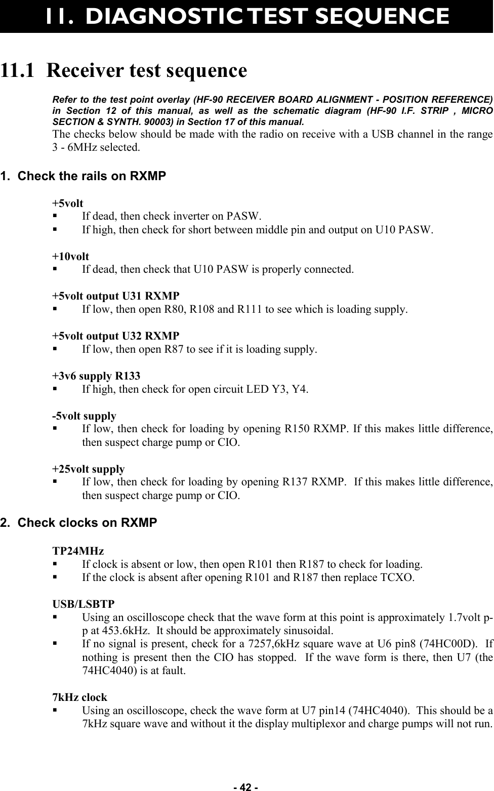   - 42 -   11.  DIAGNOSTIC TEST SEQUENCE 11.1  Receiver test sequence  Refer to the test point overlay (HF-90 RECEIVER BOARD ALIGNMENT - POSITION REFERENCE) in Section 12 of this manual, as well as the schematic diagram (HF-90 I.F. STRIP , MICRO SECTION &amp; SYNTH. 90003) in Section 17 of this manual.  The checks below should be made with the radio on receive with a USB channel in the range     3 - 6MHz selected.  1.  Check the rails on RXMP  +5volt  If dead, then check inverter on PASW. If high, then check for short between middle pin and output on U10 PASW.  +10volt  If dead, then check that U10 PASW is properly connected.  +5volt output U31 RXMP  If low, then open R80, R108 and R111 to see which is loading supply.  +5volt output U32 RXMP If low, then open R87 to see if it is loading supply.  +3v6 supply R133  If high, then check for open circuit LED Y3, Y4.  -5volt supply   If low, then check for loading by opening R150 RXMP. If this makes little difference, then suspect charge pump or CIO.  +25volt supply  If low, then check for loading by opening R137 RXMP.  If this makes little difference, then suspect charge pump or CIO.  2.  Check clocks on RXMP  TP24MHz  If clock is absent or low, then open R101 then R187 to check for loading. If the clock is absent after opening R101 and R187 then replace TCXO.  USB/LSBTP  Using an oscilloscope check that the wave form at this point is approximately 1.7volt p-p at 453.6kHz.  It should be approximately sinusoidal.   If no signal is present, check for a 7257,6kHz square wave at U6 pin8 (74HC00D).  If nothing is present then the CIO has stopped.  If the wave form is there, then U7 (the 74HC4040) is at fault.  7kHz clock  Using an oscilloscope, check the wave form at U7 pin14 (74HC4040).  This should be a 7kHz square wave and without it the display multiplexor and charge pumps will not run. 