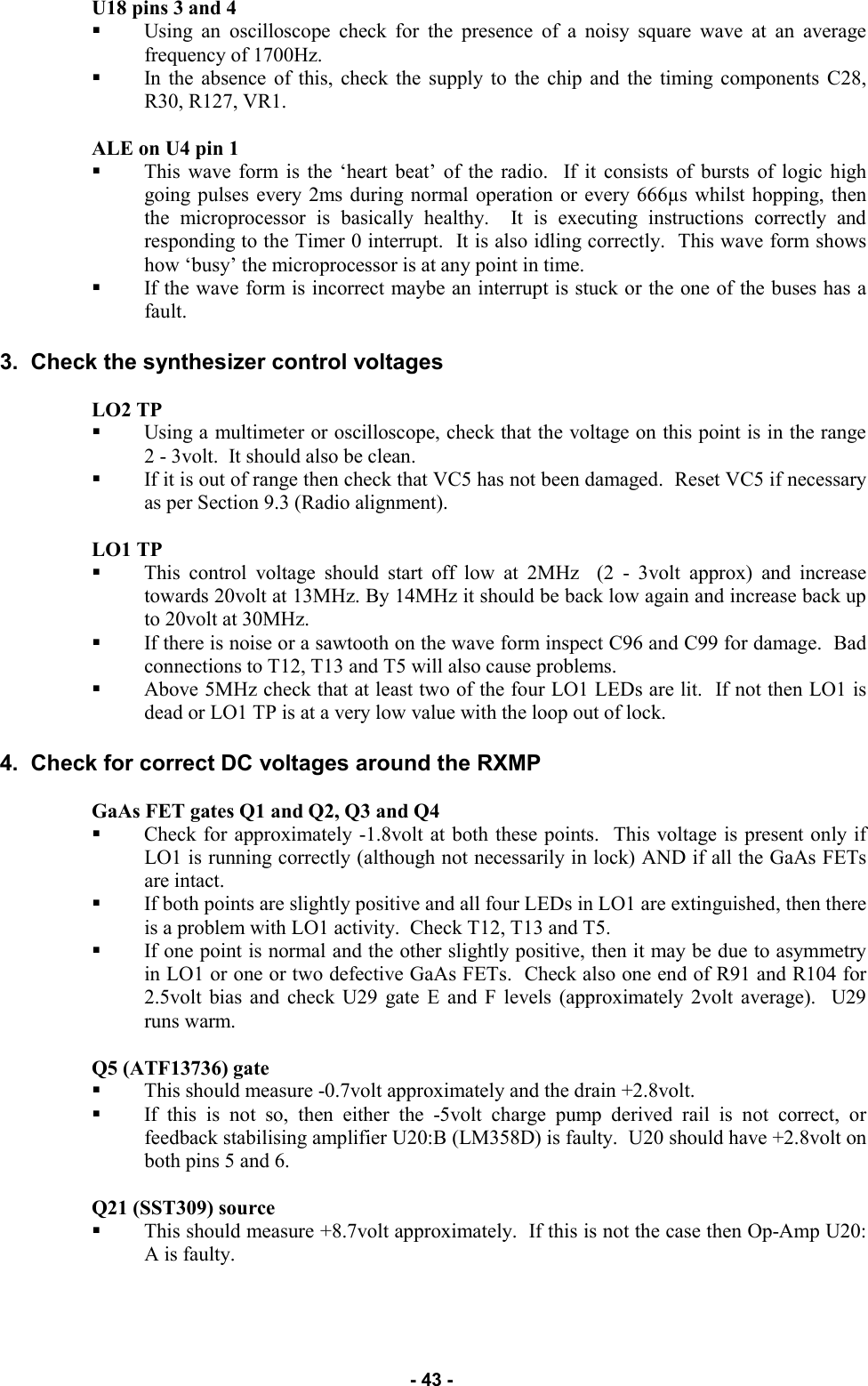   - 43 - U18 pins 3 and 4  Using an oscilloscope check for the presence of a noisy square wave at an average frequency of 1700Hz.   In the absence of this, check the supply to the chip and the timing components C28, R30, R127, VR1.  ALE on U4 pin 1  This wave form is the ‘heart beat’ of the radio.  If it consists of bursts of logic high going pulses every 2ms during normal operation or every 666µs whilst hopping, then the microprocessor is basically healthy.  It is executing instructions correctly and responding to the Timer 0 interrupt.  It is also idling correctly.  This wave form shows how ‘busy’ the microprocessor is at any point in time.   If the wave form is incorrect maybe an interrupt is stuck or the one of the buses has a fault.  3.  Check the synthesizer control voltages  LO2 TP  Using a multimeter or oscilloscope, check that the voltage on this point is in the range      2 - 3volt.  It should also be clean.   If it is out of range then check that VC5 has not been damaged.  Reset VC5 if necessary as per Section 9.3 (Radio alignment).  LO1 TP  This control voltage should start off low at 2MHz  (2 - 3volt approx) and increase towards 20volt at 13MHz. By 14MHz it should be back low again and increase back up to 20volt at 30MHz.   If there is noise or a sawtooth on the wave form inspect C96 and C99 for damage.  Bad connections to T12, T13 and T5 will also cause problems. Above 5MHz check that at least two of the four LO1 LEDs are lit.  If not then LO1 is dead or LO1 TP is at a very low value with the loop out of lock.  4.  Check for correct DC voltages around the RXMP   GaAs FET gates Q1 and Q2, Q3 and Q4  Check for approximately -1.8volt at both these points.  This voltage is present only if LO1 is running correctly (although not necessarily in lock) AND if all the GaAs FETs are intact.   If both points are slightly positive and all four LEDs in LO1 are extinguished, then there is a problem with LO1 activity.  Check T12, T13 and T5.   If one point is normal and the other slightly positive, then it may be due to asymmetry in LO1 or one or two defective GaAs FETs.  Check also one end of R91 and R104 for 2.5volt bias and check U29 gate E and F levels (approximately 2volt average).  U29 runs warm.  Q5 (ATF13736) gate  This should measure -0.7volt approximately and the drain +2.8volt. If this is not so, then either the -5volt charge pump derived rail is not correct, or feedback stabilising amplifier U20:B (LM358D) is faulty.  U20 should have +2.8volt on both pins 5 and 6.  Q21 (SST309) source  This should measure +8.7volt approximately.  If this is not the case then Op-Amp U20:A is faulty.     