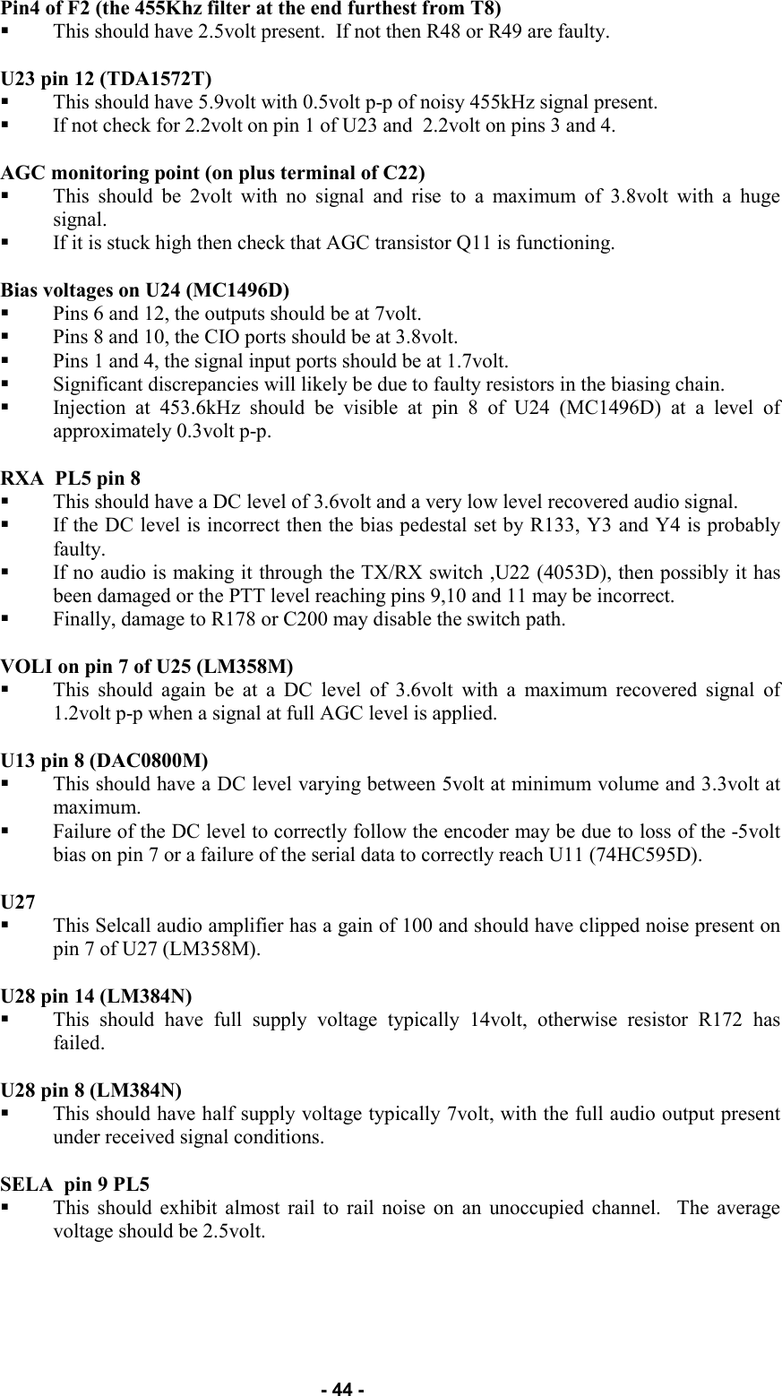   - 44 - Pin4 of F2 (the 455Khz filter at the end furthest from T8)  This should have 2.5volt present.  If not then R48 or R49 are faulty.  U23 pin 12 (TDA1572T)  This should have 5.9volt with 0.5volt p-p of noisy 455kHz signal present.   If not check for 2.2volt on pin 1 of U23 and  2.2volt on pins 3 and 4.  AGC monitoring point (on plus terminal of C22) This should be 2volt with no signal and rise to a maximum of 3.8volt with a huge signal.   If it is stuck high then check that AGC transistor Q11 is functioning.  Bias voltages on U24 (MC1496D) Pins 6 and 12, the outputs should be at 7volt.   Pins 8 and 10, the CIO ports should be at 3.8volt.   Pins 1 and 4, the signal input ports should be at 1.7volt.   Significant discrepancies will likely be due to faulty resistors in the biasing chain.   Injection at 453.6kHz should be visible at pin 8 of U24 (MC1496D) at a level of approximately 0.3volt p-p.  RXA  PL5 pin 8 This should have a DC level of 3.6volt and a very low level recovered audio signal.   If the DC level is incorrect then the bias pedestal set by R133, Y3 and Y4 is probably faulty.   If no audio is making it through the TX/RX switch ,U22 (4053D), then possibly it has been damaged or the PTT level reaching pins 9,10 and 11 may be incorrect.   Finally, damage to R178 or C200 may disable the switch path.  VOLI on pin 7 of U25 (LM358M)  This should again be at a DC level of 3.6volt with a maximum recovered signal of 1.2volt p-p when a signal at full AGC level is applied.  U13 pin 8 (DAC0800M)  This should have a DC level varying between 5volt at minimum volume and 3.3volt at maximum.   Failure of the DC level to correctly follow the encoder may be due to loss of the -5volt bias on pin 7 or a failure of the serial data to correctly reach U11 (74HC595D).  U27  This Selcall audio amplifier has a gain of 100 and should have clipped noise present on pin 7 of U27 (LM358M).  U28 pin 14 (LM384N)  This should have full supply voltage typically 14volt, otherwise resistor R172 has failed.  U28 pin 8 (LM384N)  This should have half supply voltage typically 7volt, with the full audio output present under received signal conditions.  SELA  pin 9 PL5  This should exhibit almost rail to rail noise on an unoccupied channel.  The average voltage should be 2.5volt.     