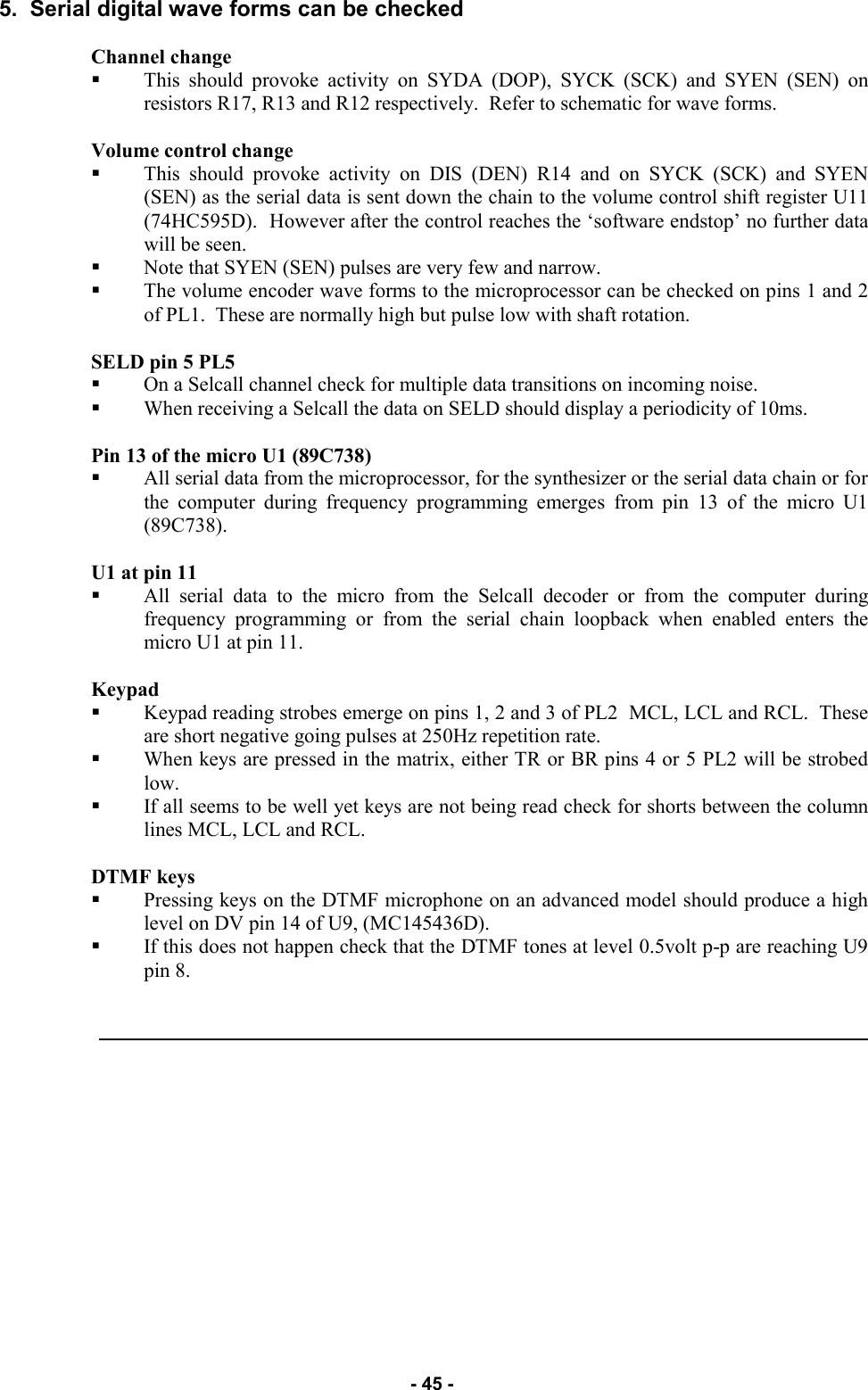   - 45 - 5.  Serial digital wave forms can be checked  Channel change  This should provoke activity on SYDA (DOP), SYCK (SCK) and SYEN (SEN) on resistors R17, R13 and R12 respectively.  Refer to schematic for wave forms.  Volume control change  This should provoke activity on DIS (DEN) R14 and on SYCK (SCK) and SYEN (SEN) as the serial data is sent down the chain to the volume control shift register U11 (74HC595D).  However after the control reaches the ‘software endstop’ no further data will be seen.   Note that SYEN (SEN) pulses are very few and narrow. The volume encoder wave forms to the microprocessor can be checked on pins 1 and 2 of PL1.  These are normally high but pulse low with shaft rotation.  SELD pin 5 PL5 On a Selcall channel check for multiple data transitions on incoming noise.   When receiving a Selcall the data on SELD should display a periodicity of 10ms.  Pin 13 of the micro U1 (89C738) All serial data from the microprocessor, for the synthesizer or the serial data chain or for the computer during frequency programming emerges from pin 13 of the micro U1 (89C738).  U1 at pin 11 All serial data to the micro from the Selcall decoder or from the computer during frequency programming or from the serial chain loopback when enabled enters the micro U1 at pin 11.  Keypad Keypad reading strobes emerge on pins 1, 2 and 3 of PL2  MCL, LCL and RCL.  These are short negative going pulses at 250Hz repetition rate.   When keys are pressed in the matrix, either TR or BR pins 4 or 5 PL2 will be strobed low.   If all seems to be well yet keys are not being read check for shorts between the column lines MCL, LCL and RCL.  DTMF keys Pressing keys on the DTMF microphone on an advanced model should produce a high level on DV pin 14 of U9, (MC145436D).   If this does not happen check that the DTMF tones at level 0.5volt p-p are reaching U9 pin 8.   