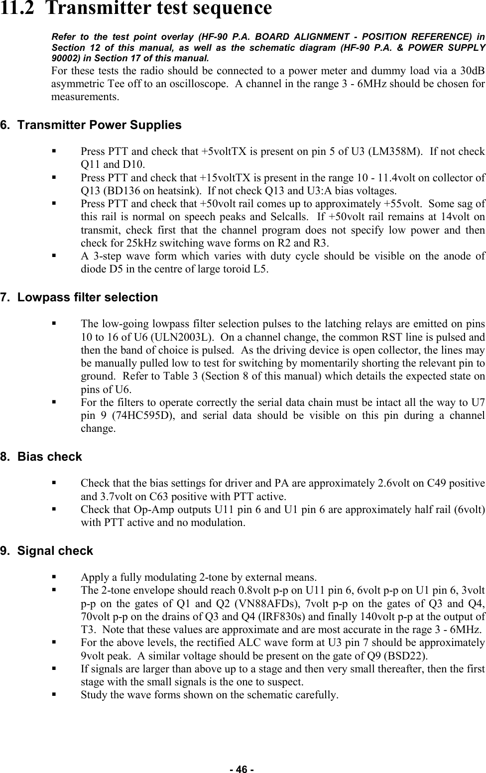   - 46 - 11.2  Transmitter test sequence  Refer to the test point overlay (HF-90 P.A. BOARD ALIGNMENT - POSITION REFERENCE) in Section 12 of this manual, as well as the schematic diagram (HF-90 P.A. &amp; POWER SUPPLY 90002) in Section 17 of this manual.  For these tests the radio should be connected to a power meter and dummy load via a 30dB asymmetric Tee off to an oscilloscope.  A channel in the range 3 - 6MHz should be chosen for measurements.  6.  Transmitter Power Supplies  Press PTT and check that +5voltTX is present on pin 5 of U3 (LM358M).  If not check Q11 and D10. Press PTT and check that +15voltTX is present in the range 10 - 11.4volt on collector of Q13 (BD136 on heatsink).  If not check Q13 and U3:A bias voltages. Press PTT and check that +50volt rail comes up to approximately +55volt.  Some sag of this rail is normal on speech peaks and Selcalls.  If +50volt rail remains at 14volt on transmit, check first that the channel program does not specify low power and then check for 25kHz switching wave forms on R2 and R3. A 3-step wave form which varies with duty cycle should be visible on the anode of diode D5 in the centre of large toroid L5.  7.  Lowpass filter selection  The low-going lowpass filter selection pulses to the latching relays are emitted on pins 10 to 16 of U6 (ULN2003L).  On a channel change, the common RST line is pulsed and then the band of choice is pulsed.  As the driving device is open collector, the lines may be manually pulled low to test for switching by momentarily shorting the relevant pin to ground.  Refer to Table 3 (Section 8 of this manual) which details the expected state on pins of U6. For the filters to operate correctly the serial data chain must be intact all the way to U7 pin 9 (74HC595D), and serial data should be visible on this pin during a channel change.  8.  Bias check  Check that the bias settings for driver and PA are approximately 2.6volt on C49 positive and 3.7volt on C63 positive with PTT active.   Check that Op-Amp outputs U11 pin 6 and U1 pin 6 are approximately half rail (6volt) with PTT active and no modulation.  9.  Signal check  Apply a fully modulating 2-tone by external means. The 2-tone envelope should reach 0.8volt p-p on U11 pin 6, 6volt p-p on U1 pin 6, 3volt p-p on the gates of Q1 and Q2 (VN88AFDs), 7volt p-p on the gates of Q3 and Q4, 70volt p-p on the drains of Q3 and Q4 (IRF830s) and finally 140volt p-p at the output of T3.  Note that these values are approximate and are most accurate in the rage 3 - 6MHz. For the above levels, the rectified ALC wave form at U3 pin 7 should be approximately 9volt peak.  A similar voltage should be present on the gate of Q9 (BSD22). If signals are larger than above up to a stage and then very small thereafter, then the first stage with the small signals is the one to suspect.   Study the wave forms shown on the schematic carefully. 