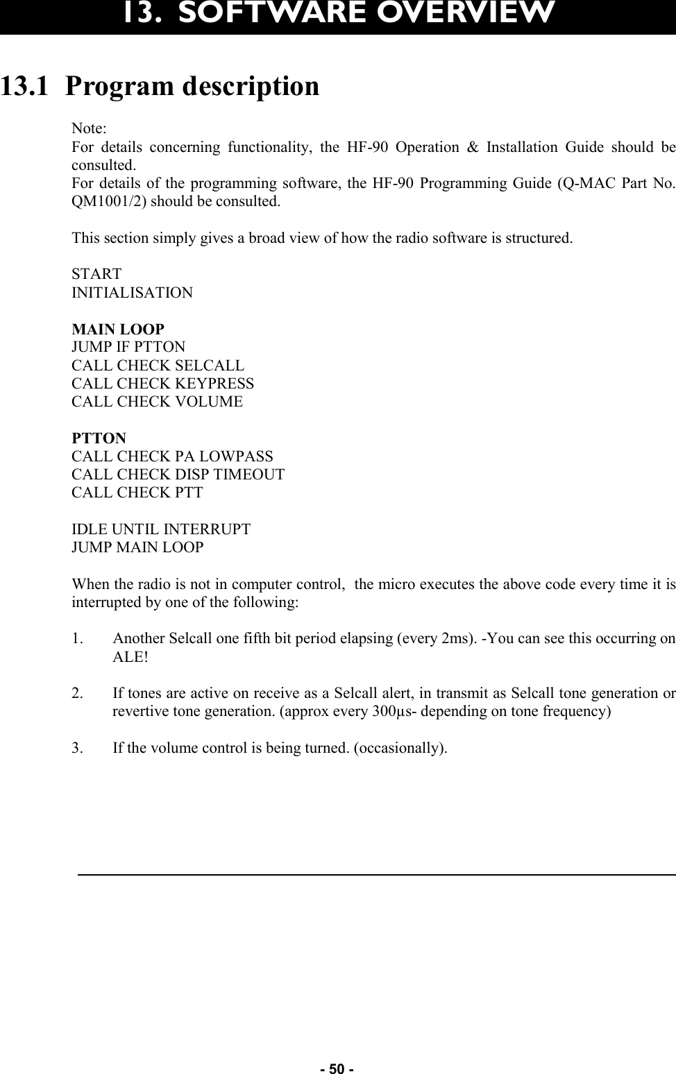   - 50 - 13.1  Program description  Note: For details concerning functionality, the HF-90 Operation &amp; Installation Guide should be consulted. For details of the programming software, the HF-90 Programming Guide (Q-MAC Part No. QM1001/2) should be consulted.  This section simply gives a broad view of how the radio software is structured.  START INITIALISATION  MAIN LOOP JUMP IF PTTON CALL CHECK SELCALL CALL CHECK KEYPRESS CALL CHECK VOLUME  PTTON CALL CHECK PA LOWPASS CALL CHECK DISP TIMEOUT CALL CHECK PTT  IDLE UNTIL INTERRUPT JUMP MAIN LOOP  When the radio is not in computer control,  the micro executes the above code every time it is interrupted by one of the following:  1. Another Selcall one fifth bit period elapsing (every 2ms). -You can see this occurring on ALE!  2. If tones are active on receive as a Selcall alert, in transmit as Selcall tone generation or revertive tone generation. (approx every 300µs- depending on tone frequency)  3. If the volume control is being turned. (occasionally).   13.  SOFTWARE OVERVIEW 