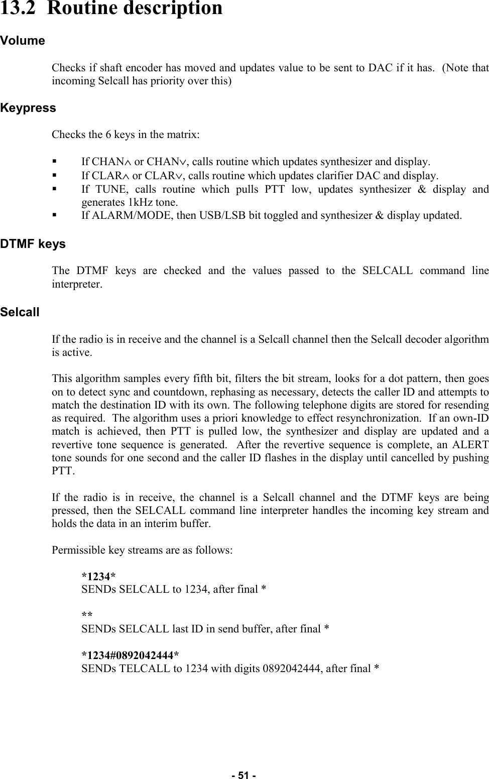   - 51 - 13.2  Routine description  Volume  Checks if shaft encoder has moved and updates value to be sent to DAC if it has.  (Note that incoming Selcall has priority over this)  Keypress  Checks the 6 keys in the matrix:  If CHAN∧ or CHAN∨, calls routine which updates synthesizer and display. If CLAR∧ or CLAR∨, calls routine which updates clarifier DAC and display. If TUNE, calls routine which pulls PTT low, updates synthesizer &amp; display and generates 1kHz tone. If ALARM/MODE, then USB/LSB bit toggled and synthesizer &amp; display updated.  DTMF keys  The DTMF keys are checked and the values passed to the SELCALL command line interpreter.  Selcall  If the radio is in receive and the channel is a Selcall channel then the Selcall decoder algorithm is active.  This algorithm samples every fifth bit, filters the bit stream, looks for a dot pattern, then goes on to detect sync and countdown, rephasing as necessary, detects the caller ID and attempts to match the destination ID with its own. The following telephone digits are stored for resending as required.  The algorithm uses a priori knowledge to effect resynchronization.  If an own-ID match is achieved, then PTT is pulled low, the synthesizer and display are updated and a revertive tone sequence is generated.  After the revertive sequence is complete, an ALERT tone sounds for one second and the caller ID flashes in the display until cancelled by pushing PTT.  If the radio is in receive, the channel is a Selcall channel and the DTMF keys are being pressed, then the SELCALL command line interpreter handles the incoming key stream and holds the data in an interim buffer.  Permissible key streams are as follows:  *1234*                                   SENDs SELCALL to 1234, after final *  **                                           SENDs SELCALL last ID in send buffer, after final *  *1234#0892042444*            SENDs TELCALL to 1234 with digits 0892042444, after final *   