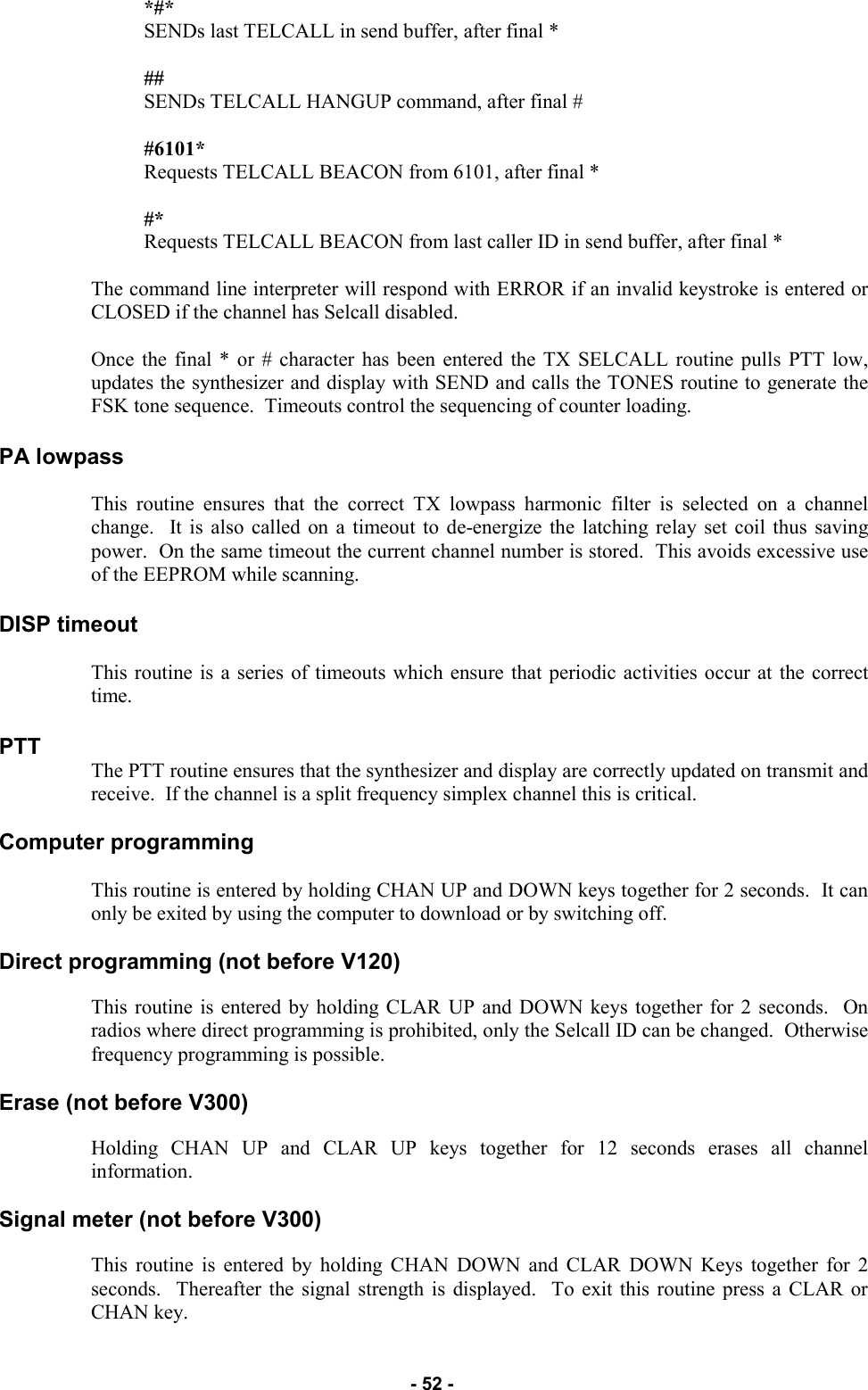   - 52 - *#*                                         SENDs last TELCALL in send buffer, after final *  ##                                           SENDs TELCALL HANGUP command, after final #  #6101*                                   Requests TELCALL BEACON from 6101, after final *  #*                                           Requests TELCALL BEACON from last caller ID in send buffer, after final *  The command line interpreter will respond with ERROR if an invalid keystroke is entered or CLOSED if the channel has Selcall disabled.  Once the final * or # character has been entered the TX SELCALL routine pulls PTT low, updates the synthesizer and display with SEND and calls the TONES routine to generate the FSK tone sequence.  Timeouts control the sequencing of counter loading.  PA lowpass  This routine ensures that the correct TX lowpass harmonic filter is selected on a channel change.  It is also called on a timeout to de-energize the latching relay set coil thus saving power.  On the same timeout the current channel number is stored.  This avoids excessive use of the EEPROM while scanning.  DISP timeout  This routine is a series of timeouts which ensure that periodic activities occur at the correct time.  PTT The PTT routine ensures that the synthesizer and display are correctly updated on transmit and receive.  If the channel is a split frequency simplex channel this is critical.  Computer programming  This routine is entered by holding CHAN UP and DOWN keys together for 2 seconds.  It can only be exited by using the computer to download or by switching off.  Direct programming (not before V120)  This routine is entered by holding CLAR UP and DOWN keys together for 2 seconds.  On radios where direct programming is prohibited, only the Selcall ID can be changed.  Otherwise frequency programming is possible.  Erase (not before V300)  Holding CHAN UP and CLAR UP keys together for 12 seconds erases all channel information.  Signal meter (not before V300)  This routine is entered by holding CHAN DOWN and CLAR DOWN Keys together for 2 seconds.  Thereafter the signal strength is displayed.  To exit this routine press a CLAR or CHAN key. 