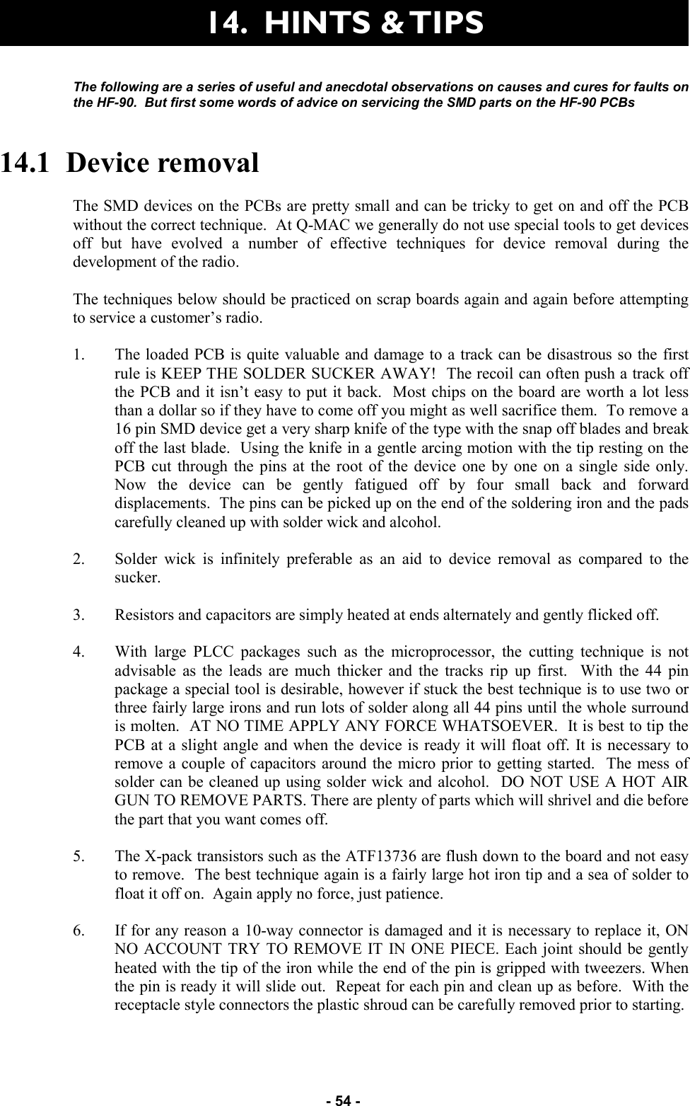   - 54 - The following are a series of useful and anecdotal observations on causes and cures for faults on the HF-90.  But first some words of advice on servicing the SMD parts on the HF-90 PCBs  14.1  Device removal  The SMD devices on the PCBs are pretty small and can be tricky to get on and off the PCB without the correct technique.  At Q-MAC we generally do not use special tools to get devices off but have evolved a number of effective techniques for device removal during the development of the radio.  The techniques below should be practiced on scrap boards again and again before attempting to service a customer’s radio.  1. The loaded PCB is quite valuable and damage to a track can be disastrous so the first rule is KEEP THE SOLDER SUCKER AWAY!  The recoil can often push a track off the PCB and it isn’t easy to put it back.  Most chips on the board are worth a lot less than a dollar so if they have to come off you might as well sacrifice them.  To remove a 16 pin SMD device get a very sharp knife of the type with the snap off blades and break off the last blade.  Using the knife in a gentle arcing motion with the tip resting on the PCB cut through the pins at the root of the device one by one on a single side only.  Now the device can be gently fatigued off by four small back and forward displacements.  The pins can be picked up on the end of the soldering iron and the pads carefully cleaned up with solder wick and alcohol.  2. Solder wick is infinitely preferable as an aid to device removal as compared to the sucker.    3. Resistors and capacitors are simply heated at ends alternately and gently flicked off.  4. With large PLCC packages such as the microprocessor, the cutting technique is not advisable as the leads are much thicker and the tracks rip up first.  With the 44 pin package a special tool is desirable, however if stuck the best technique is to use two or three fairly large irons and run lots of solder along all 44 pins until the whole surround is molten.  AT NO TIME APPLY ANY FORCE WHATSOEVER.  It is best to tip the PCB at a slight angle and when the device is ready it will float off. It is necessary to remove a couple of capacitors around the micro prior to getting started.  The mess of solder can be cleaned up using solder wick and alcohol.  DO NOT USE A HOT AIR GUN TO REMOVE PARTS. There are plenty of parts which will shrivel and die before the part that you want comes off.  5. The X-pack transistors such as the ATF13736 are flush down to the board and not easy to remove.  The best technique again is a fairly large hot iron tip and a sea of solder to float it off on.  Again apply no force, just patience.  6. If for any reason a 10-way connector is damaged and it is necessary to replace it, ON NO ACCOUNT TRY TO REMOVE IT IN ONE PIECE. Each joint should be gently heated with the tip of the iron while the end of the pin is gripped with tweezers. When the pin is ready it will slide out.  Repeat for each pin and clean up as before.  With the receptacle style connectors the plastic shroud can be carefully removed prior to starting. 14.  HINTS &amp; TIPS 