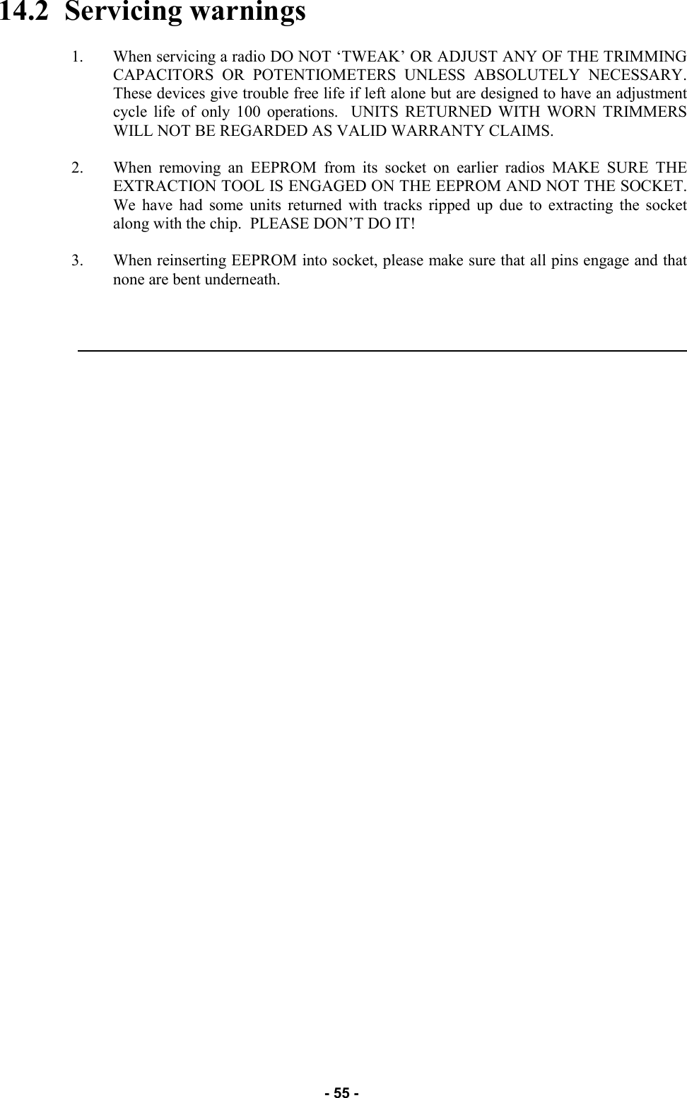   - 55 - 14.2  Servicing warnings  1. When servicing a radio DO NOT ‘TWEAK’ OR ADJUST ANY OF THE TRIMMING CAPACITORS OR POTENTIOMETERS UNLESS ABSOLUTELY NECESSARY.  These devices give trouble free life if left alone but are designed to have an adjustment cycle life of only 100 operations.  UNITS RETURNED WITH WORN TRIMMERS WILL NOT BE REGARDED AS VALID WARRANTY CLAIMS.  2. When removing an EEPROM from its socket on earlier radios MAKE SURE THE EXTRACTION TOOL IS ENGAGED ON THE EEPROM AND NOT THE SOCKET.  We have had some units returned with tracks ripped up due to extracting the socket along with the chip.  PLEASE DON’T DO IT!  3. When reinserting EEPROM into socket, please make sure that all pins engage and that none are bent underneath.      