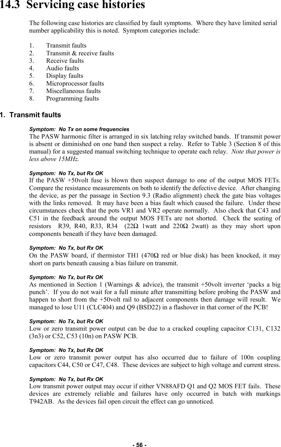   - 56 - 14.3  Servicing case histories  The following case histories are classified by fault symptoms.  Where they have limited serial number applicability this is noted.  Symptom categories include:  1. Transmit faults 2. Transmit &amp; receive faults 3. Receive faults 4. Audio faults 5. Display faults 6. Microprocessor faults 7. Miscellaneous faults 8. Programming faults  1.  Transmit faults  Symptom:  No Tx on some frequencies The PASW harmonic filter is arranged in six latching relay switched bands.  If transmit power is absent or diminished on one band then suspect a relay.  Refer to Table 3 (Section 8 of this manual) for a suggested manual switching technique to operate each relay.  Note that power is less above 15MHz.   Symptom:  No Tx, but Rx OK If the PASW +50volt fuse is blown then suspect damage to one of the output MOS FETs.  Compare the resistance measurements on both to identify the defective device.  After changing the device, as per the passage in Section 9.3 (Radio alignment) check the gate bias voltages with the links removed.  It may have been a bias fault which caused the failure.  Under these circumstances check that the pots VR1 and VR2 operate normally.  Also check that C43 and C51 in the feedback around the output MOS FETs are not shorted.  Check the seating of resistors  R39, R40, R33, R34  (22Ω 1watt and 220Ω 2watt) as they may short upon components beneath if they have been damaged.  Symptom:  No Tx, but Rx OK On the PASW board, if thermistor TH1 (470Ω red or blue disk) has been knocked, it may short on parts beneath causing a bias failure on transmit.  Symptom:  No Tx, but Rx OK As mentioned in Section 1 (Warnings &amp; advice), the transmit +50volt inverter ‘packs a big punch’.  If you do not wait for a full minute after transmitting before probing the PASW and happen to short from the +50volt rail to adjacent components then damage will result.  We managed to lose U11 (CLC404) and Q9 (BSD22) in a flashover in that corner of the PCB!   Symptom:  No Tx, but Rx OK Low or zero transmit power output can be due to a cracked coupling capacitor C131, C132 (3n3) or C52, C53 (10n) on PASW PCB.  Symptom:  No Tx, but Rx OK Low or zero transmit power output has also occurred due to failure of 100n coupling capacitors C44, C50 or C47, C48.  These devices are subject to high voltage and current stress.  Symptom:  No Tx, but Rx OK Low transmit power output may occur if either VN88AFD Q1 and Q2 MOS FET fails.  These devices are extremely reliable and failures have only occurred in batch with markings T942AB.  As the devices fail open circuit the effect can go unnoticed.   