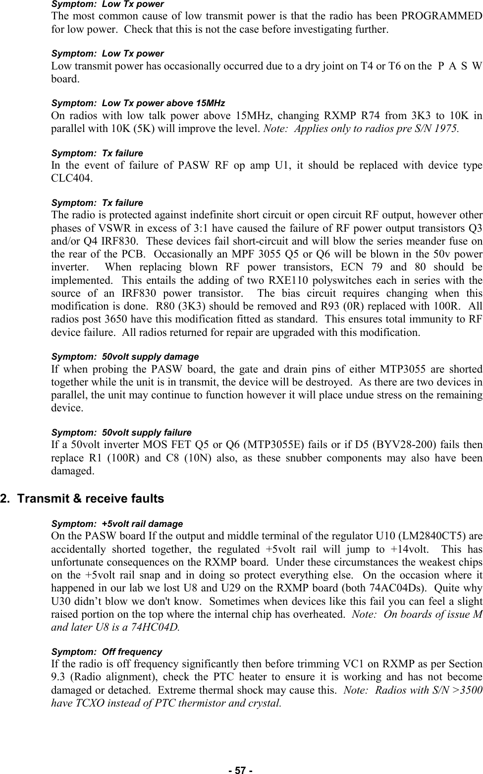   - 57 - Symptom:  Low Tx power The most common cause of low transmit power is that the radio has been PROGRAMMED for low power.  Check that this is not the case before investigating further.  Symptom:  Low Tx power Low transmit power has occasionally occurred due to a dry joint on T4 or T6 on the  P A S W board.  Symptom:  Low Tx power above 15MHz On radios with low talk power above 15MHz, changing RXMP R74 from 3K3 to 10K in parallel with 10K (5K) will improve the level. Note:  Applies only to radios pre S/N 1975.  Symptom:  Tx failure In the event of failure of PASW RF op amp U1, it should be replaced with device type CLC404.  Symptom:  Tx failure The radio is protected against indefinite short circuit or open circuit RF output, however other phases of VSWR in excess of 3:1 have caused the failure of RF power output transistors Q3 and/or Q4 IRF830.  These devices fail short-circuit and will blow the series meander fuse on the rear of the PCB.  Occasionally an MPF 3055 Q5 or Q6 will be blown in the 50v power inverter.  When replacing blown RF power transistors, ECN 79 and 80 should be implemented.  This entails the adding of two RXE110 polyswitches each in series with the source of an IRF830 power transistor.  The bias circuit requires changing when this modification is done.  R80 (3K3) should be removed and R93 (0R) replaced with 100R.  All radios post 3650 have this modification fitted as standard.  This ensures total immunity to RF device failure.  All radios returned for repair are upgraded with this modification.  Symptom:  50volt supply damage If when probing the PASW board, the gate and drain pins of either MTP3055 are shorted together while the unit is in transmit, the device will be destroyed.  As there are two devices in parallel, the unit may continue to function however it will place undue stress on the remaining device.  Symptom:  50volt supply failure If a 50volt inverter MOS FET Q5 or Q6 (MTP3055E) fails or if D5 (BYV28-200) fails then replace R1 (100R) and C8 (10N) also, as these snubber components may also have been damaged.  2.  Transmit &amp; receive faults  Symptom:  +5volt rail damage On the PASW board If the output and middle terminal of the regulator U10 (LM2840CT5) are accidentally shorted together, the regulated +5volt rail will jump to +14volt.  This has unfortunate consequences on the RXMP board.  Under these circumstances the weakest chips on the +5volt rail snap and in doing so protect everything else.  On the occasion where it happened in our lab we lost U8 and U29 on the RXMP board (both 74AC04Ds).  Quite why U30 didn’t blow we don&apos;t know.  Sometimes when devices like this fail you can feel a slight raised portion on the top where the internal chip has overheated.  Note:  On boards of issue M and later U8 is a 74HC04D.  Symptom:  Off frequency If the radio is off frequency significantly then before trimming VC1 on RXMP as per Section 9.3 (Radio alignment), check the PTC heater to ensure it is working and has not become damaged or detached.  Extreme thermal shock may cause this.  Note:  Radios with S/N &gt;3500 have TCXO instead of PTC thermistor and crystal. 