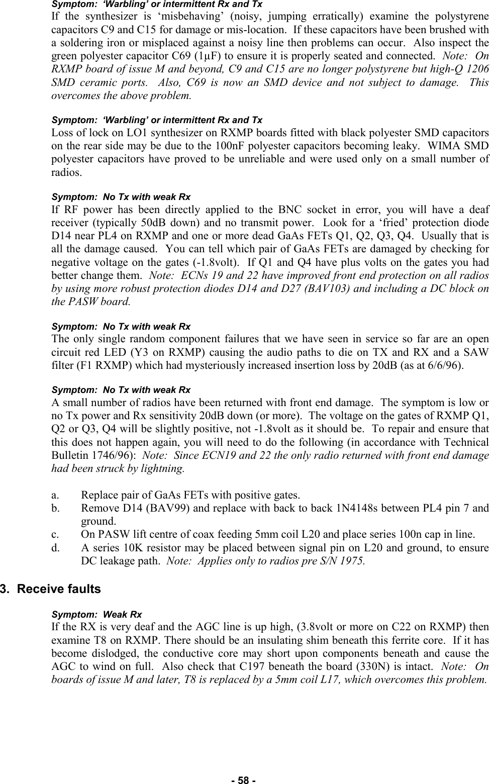   - 58 - Symptom:  ‘Warbling’ or intermittent Rx and Tx If the synthesizer is ‘misbehaving’ (noisy, jumping erratically) examine the polystyrene capacitors C9 and C15 for damage or mis-location.  If these capacitors have been brushed with a soldering iron or misplaced against a noisy line then problems can occur.  Also inspect the green polyester capacitor C69 (1µF) to ensure it is properly seated and connected.  Note:  On RXMP board of issue M and beyond, C9 and C15 are no longer polystyrene but high-Q 1206 SMD ceramic ports.  Also, C69 is now an SMD device and not subject to damage.  This overcomes the above problem.  Symptom:  ‘Warbling’ or intermittent Rx and Tx Loss of lock on LO1 synthesizer on RXMP boards fitted with black polyester SMD capacitors on the rear side may be due to the 100nF polyester capacitors becoming leaky.  WIMA SMD polyester capacitors have proved to be unreliable and were used only on a small number of radios.  Symptom:  No Tx with weak Rx   If RF power has been directly applied to the BNC socket in error, you will have a deaf receiver (typically 50dB down) and no transmit power.  Look for a ‘fried’ protection diode D14 near PL4 on RXMP and one or more dead GaAs FETs Q1, Q2, Q3, Q4.  Usually that is all the damage caused.  You can tell which pair of GaAs FETs are damaged by checking for negative voltage on the gates (-1.8volt).  If Q1 and Q4 have plus volts on the gates you had better change them.  Note:  ECNs 19 and 22 have improved front end protection on all radios by using more robust protection diodes D14 and D27 (BAV103) and including a DC block on the PASW board.  Symptom:  No Tx with weak Rx The only single random component failures that we have seen in service so far are an open circuit red LED (Y3 on RXMP) causing the audio paths to die on TX and RX and a SAW filter (F1 RXMP) which had mysteriously increased insertion loss by 20dB (as at 6/6/96).  Symptom:  No Tx with weak Rx A small number of radios have been returned with front end damage.  The symptom is low or no Tx power and Rx sensitivity 20dB down (or more).  The voltage on the gates of RXMP Q1, Q2 or Q3, Q4 will be slightly positive, not -1.8volt as it should be.  To repair and ensure that this does not happen again, you will need to do the following (in accordance with Technical Bulletin 1746/96):  Note:  Since ECN19 and 22 the only radio returned with front end damage had been struck by lightning.   a. Replace pair of GaAs FETs with positive gates. b. Remove D14 (BAV99) and replace with back to back 1N4148s between PL4 pin 7 and ground. c. On PASW lift centre of coax feeding 5mm coil L20 and place series 100n cap in line. d. A series 10K resistor may be placed between signal pin on L20 and ground, to ensure DC leakage path.  Note:  Applies only to radios pre S/N 1975.  3.  Receive faults  Symptom:  Weak Rx If the RX is very deaf and the AGC line is up high, (3.8volt or more on C22 on RXMP) then examine T8 on RXMP. There should be an insulating shim beneath this ferrite core.  If it has become dislodged, the conductive core may short upon components beneath and cause the AGC to wind on full.  Also check that C197 beneath the board (330N) is intact.  Note:  On boards of issue M and later, T8 is replaced by a 5mm coil L17, which overcomes this problem.    
