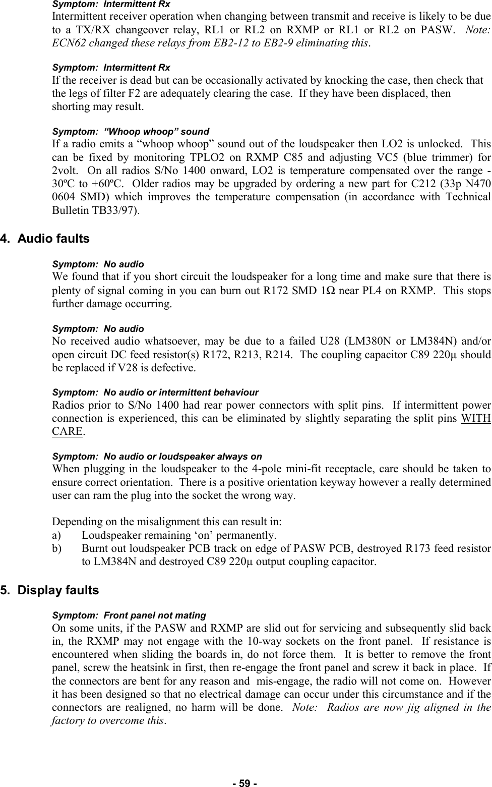   - 59 - Symptom:  Intermittent Rx Intermittent receiver operation when changing between transmit and receive is likely to be due to a TX/RX changeover relay, RL1 or RL2 on RXMP or RL1 or RL2 on PASW.  Note:  ECN62 changed these relays from EB2-12 to EB2-9 eliminating this.  Symptom:  Intermittent Rx If the receiver is dead but can be occasionally activated by knocking the case, then check that the legs of filter F2 are adequately clearing the case.  If they have been displaced, then shorting may result.  Symptom:  “Whoop whoop” sound If a radio emits a “whoop whoop” sound out of the loudspeaker then LO2 is unlocked.  This can be fixed by monitoring TPLO2 on RXMP C85 and adjusting VC5 (blue trimmer) for 2volt.  On all radios S/No 1400 onward, LO2 is temperature compensated over the range -30ºC to +60ºC.  Older radios may be upgraded by ordering a new part for C212 (33p N470 0604 SMD) which improves the temperature compensation (in accordance with Technical Bulletin TB33/97).  4.  Audio faults  Symptom:  No audio We found that if you short circuit the loudspeaker for a long time and make sure that there is plenty of signal coming in you can burn out R172 SMD 1Ω near PL4 on RXMP.  This stops further damage occurring.  Symptom:  No audio No received audio whatsoever, may be due to a failed U28 (LM380N or LM384N) and/or open circuit DC feed resistor(s) R172, R213, R214.  The coupling capacitor C89 220µ should be replaced if V28 is defective.  Symptom:  No audio or intermittent behaviour Radios prior to S/No 1400 had rear power connectors with split pins.  If intermittent power connection is experienced, this can be eliminated by slightly separating the split pins WITH CARE.  Symptom:  No audio or loudspeaker always on When plugging in the loudspeaker to the 4-pole mini-fit receptacle, care should be taken to ensure correct orientation.  There is a positive orientation keyway however a really determined user can ram the plug into the socket the wrong way.    Depending on the misalignment this can result in: a) Loudspeaker remaining ‘on’ permanently. b) Burnt out loudspeaker PCB track on edge of PASW PCB, destroyed R173 feed resistor to LM384N and destroyed C89 220µ output coupling capacitor.  5.  Display faults  Symptom:  Front panel not mating On some units, if the PASW and RXMP are slid out for servicing and subsequently slid back in, the RXMP may not engage with the 10-way sockets on the front panel.  If resistance is encountered when sliding the boards in, do not force them.  It is better to remove the front panel, screw the heatsink in first, then re-engage the front panel and screw it back in place.  If the connectors are bent for any reason and  mis-engage, the radio will not come on.  However it has been designed so that no electrical damage can occur under this circumstance and if the connectors are realigned, no harm will be done.  Note:  Radios are now jig aligned in the factory to overcome this.  