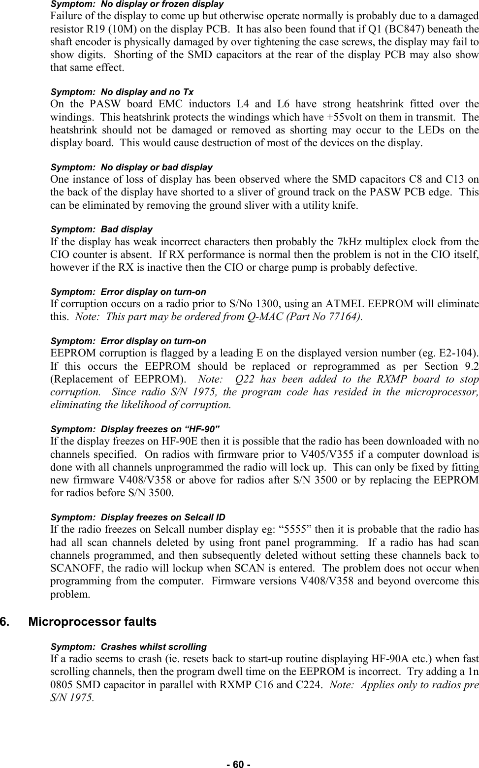   - 60 - Symptom:  No display or frozen display Failure of the display to come up but otherwise operate normally is probably due to a damaged resistor R19 (10M) on the display PCB.  It has also been found that if Q1 (BC847) beneath the shaft encoder is physically damaged by over tightening the case screws, the display may fail to show digits.  Shorting of the SMD capacitors at the rear of the display PCB may also show that same effect.  Symptom:  No display and no Tx On the PASW board EMC inductors L4 and L6 have strong heatshrink fitted over the windings.  This heatshrink protects the windings which have +55volt on them in transmit.  The heatshrink should not be damaged or removed as shorting may occur to the LEDs on the display board.  This would cause destruction of most of the devices on the display.  Symptom:  No display or bad display One instance of loss of display has been observed where the SMD capacitors C8 and C13 on the back of the display have shorted to a sliver of ground track on the PASW PCB edge.  This can be eliminated by removing the ground sliver with a utility knife.  Symptom:  Bad display If the display has weak incorrect characters then probably the 7kHz multiplex clock from the CIO counter is absent.  If RX performance is normal then the problem is not in the CIO itself, however if the RX is inactive then the CIO or charge pump is probably defective.  Symptom:  Error display on turn-on If corruption occurs on a radio prior to S/No 1300, using an ATMEL EEPROM will eliminate this.  Note:  This part may be ordered from Q-MAC (Part No 77164).  Symptom:  Error display on turn-on EEPROM corruption is flagged by a leading E on the displayed version number (eg. E2-104).  If this occurs the EEPROM should be replaced or reprogrammed as per Section 9.2 (Replacement of EEPROM).  Note:  Q22 has been added to the RXMP board to stop corruption.  Since radio S/N 1975, the program code has resided in the microprocessor, eliminating the likelihood of corruption.  Symptom:  Display freezes on “HF-90” If the display freezes on HF-90E then it is possible that the radio has been downloaded with no channels specified.  On radios with firmware prior to V405/V355 if a computer download is done with all channels unprogrammed the radio will lock up.  This can only be fixed by fitting new firmware V408/V358 or above for radios after S/N 3500 or by replacing the EEPROM for radios before S/N 3500.  Symptom:  Display freezes on Selcall ID If the radio freezes on Selcall number display eg: “5555” then it is probable that the radio has had all scan channels deleted by using front panel programming.  If a radio has had scan channels programmed, and then subsequently deleted without setting these channels back to SCANOFF, the radio will lockup when SCAN is entered.  The problem does not occur when programming from the computer.  Firmware versions V408/V358 and beyond overcome this problem.  6. Microprocessor faults  Symptom:  Crashes whilst scrolling If a radio seems to crash (ie. resets back to start-up routine displaying HF-90A etc.) when fast scrolling channels, then the program dwell time on the EEPROM is incorrect.  Try adding a 1n 0805 SMD capacitor in parallel with RXMP C16 and C224.  Note:  Applies only to radios pre S/N 1975.  