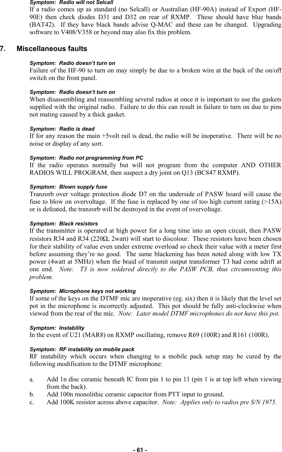   - 61 - Symptom:  Radio will not Selcall If a radio comes up as standard (no Selcall) or Australian (HF-90A) instead of Export (HF-90E) then check diodes D31 and D32 on rear of RXMP.  These should have blue bands (BAT42).  If they have black bands advise Q-MAC and these can be changed.  Upgrading software to V408/V358 or beyond may also fix this problem.  7. Miscellaneous faults  Symptom:  Radio doesn’t turn on Failure of the HF-90 to turn on may simply be due to a broken wire at the back of the on/off switch on the front panel.  Symptom:  Radio doesn’t turn on When disassembling and reassembling several radios at once it is important to use the gaskets supplied with the original radio.  Failure to do this can result in failure to turn on due to pins not mating caused by a thick gasket.  Symptom:  Radio is dead If for any reason the main +5volt rail is dead, the radio will be inoperative.  There will be no noise or display of any sort.  Symptom:  Radio not programming from PC If the radio operates normally but will not program from the computer AND OTHER RADIOS WILL PROGRAM, then suspect a dry joint on Q13 (BC847 RXMP).  Symptom:  Blown supply fuse Tranzorb over voltage protection diode D7 on the underside of PASW board will cause the fuse to blow on overvoltage.  If the fuse is replaced by one of too high current rating (&gt;15A) or is defeated, the tranzorb will be destroyed in the event of overvoltage.  Symptom:  Black resistors If the transmitter is operated at high power for a long time into an open circuit, then PASW resistors R34 and R34 (220Ω, 2watt) will start to discolour.  These resistors have been chosen for their stability of value even under extreme overload so check their value with a meter first before assuming they’re no good.  The same blackening has been noted along with low TX power (4watt at 5MHz) when the braid of transmit output transformer T3 had come adrift at one end.  Note:  T3 is now soldered directly to the PASW PCB, thus circumventing this problem.  Symptom:  Microphone keys not working If some of the keys on the DTMF mic are inoperative (eg. six) then it is likely that the level set pot in the microphone is incorrectly adjusted.  This pot should be fully anti-clockwise when viewed from the rear of the mic.  Note:  Later model DTMF microphones do not have this pot.  Symptom:  Instability In the event of U21 (MAR8) on RXMP oscillating, remove R69 (100R) and R161 (100R).  Symptom:  RF instability on mobile pack RF instability which occurs when changing to a mobile pack setup may be cured by the following modification to the DTMF microphone:  a. Add 1n disc ceramic beneath IC from pin 1 to pin 11 (pin 1 is at top left when viewing from the back). b. Add 100n monolithic ceramic capacitor from PTT input to ground. c. Add 100K resistor across above capacitor.  Note:  Applies only to radios pre S/N 1975.    