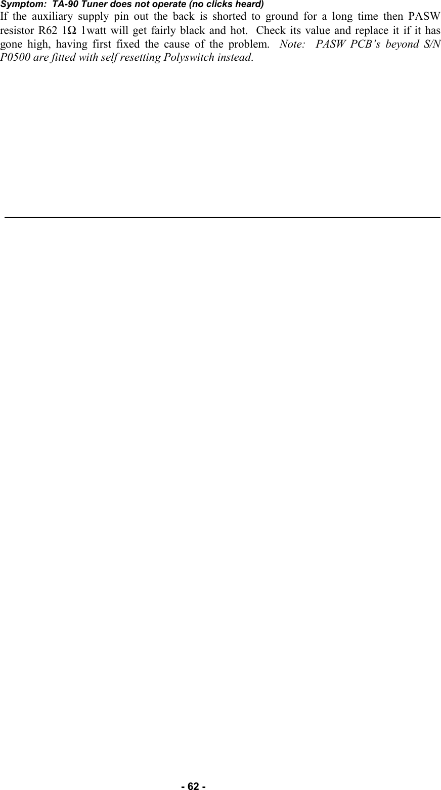   - 62 - Symptom:  TA-90 Tuner does not operate (no clicks heard) If the auxiliary supply pin out the back is shorted to ground for a long time then PASW resistor R62 1Ω 1watt will get fairly black and hot.  Check its value and replace it if it has gone high, having first fixed the cause of the problem.  Note:  PASW PCB’s beyond S/N P0500 are fitted with self resetting Polyswitch instead.     