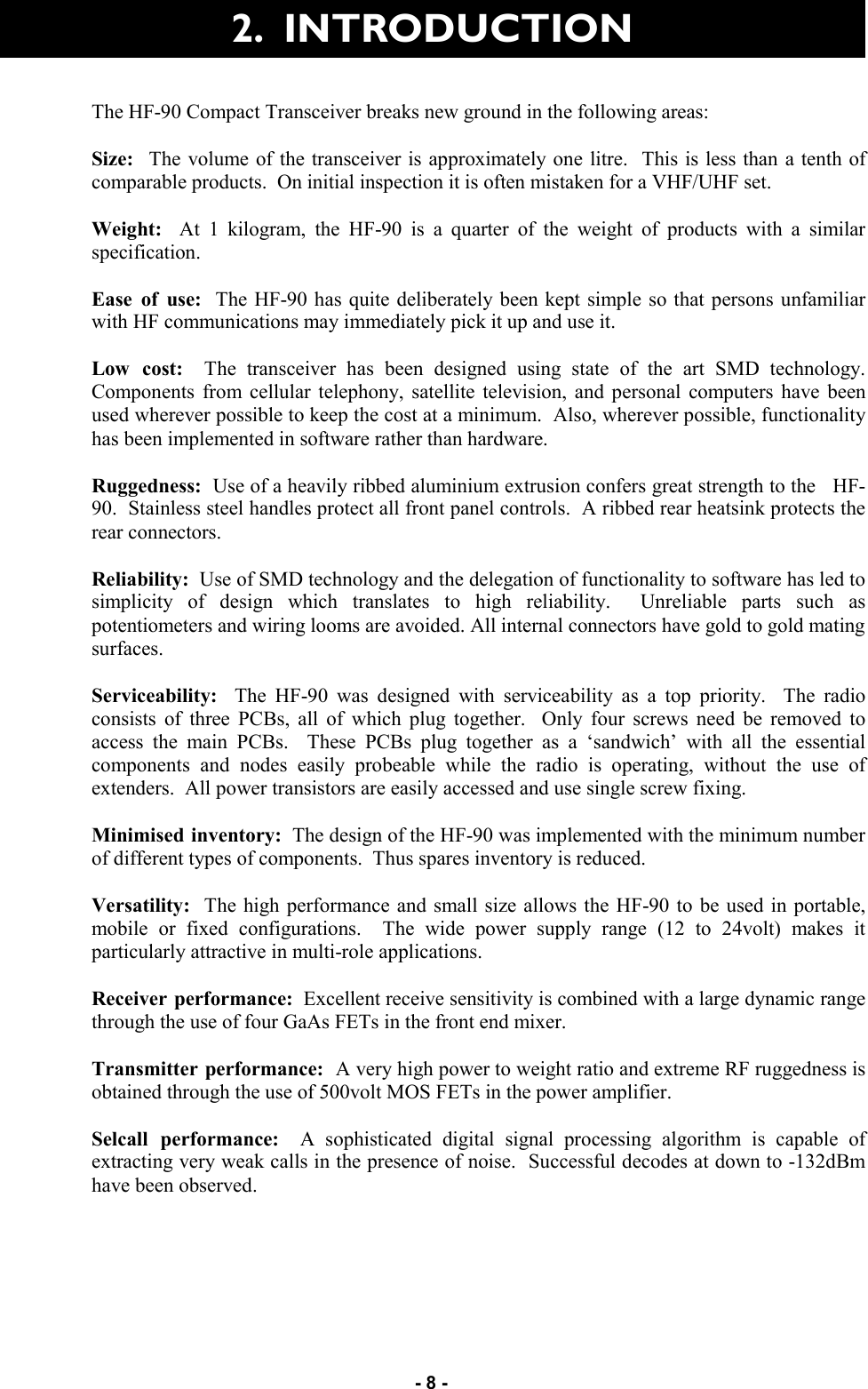   - 8 - 2.  INTRODUCTION The HF-90 Compact Transceiver breaks new ground in the following areas:  Size:   The volume of the transceiver is approximately one litre.  This is less than a tenth of comparable products.  On initial inspection it is often mistaken for a VHF/UHF set.  Weight:  At 1 kilogram, the HF-90 is a quarter of the weight of products with a similar specification.  Ease of use:  The HF-90 has quite deliberately been kept simple so that persons unfamiliar with HF communications may immediately pick it up and use it.  Low cost:  The transceiver has been designed using state of the art SMD technology.  Components from cellular telephony, satellite television, and personal computers have been used wherever possible to keep the cost at a minimum.  Also, wherever possible, functionality has been implemented in software rather than hardware.  Ruggedness:  Use of a heavily ribbed aluminium extrusion confers great strength to the   HF-90.  Stainless steel handles protect all front panel controls.  A ribbed rear heatsink protects the rear connectors.  Reliability:  Use of SMD technology and the delegation of functionality to software has led to simplicity of design which translates to high reliability.  Unreliable parts such as potentiometers and wiring looms are avoided. All internal connectors have gold to gold mating surfaces.  Serviceability:  The HF-90 was designed with serviceability as a top priority.  The radio consists of three PCBs, all of which plug together.  Only four screws need be removed to access the main PCBs.  These PCBs plug together as a ‘sandwich’ with all the essential components and nodes easily probeable while the radio is operating, without the use of extenders.  All power transistors are easily accessed and use single screw fixing.  Minimised inventory:  The design of the HF-90 was implemented with the minimum number of different types of components.  Thus spares inventory is reduced.  Versatility:  The high performance and small size allows the HF-90 to be used in portable, mobile or fixed configurations.  The wide power supply range (12 to 24volt) makes it particularly attractive in multi-role applications.  Receiver performance:  Excellent receive sensitivity is combined with a large dynamic range through the use of four GaAs FETs in the front end mixer.  Transmitter performance:  A very high power to weight ratio and extreme RF ruggedness is obtained through the use of 500volt MOS FETs in the power amplifier.  Selcall performance:  A sophisticated digital signal processing algorithm is capable of extracting very weak calls in the presence of noise.  Successful decodes at down to -132dBm have been observed.  