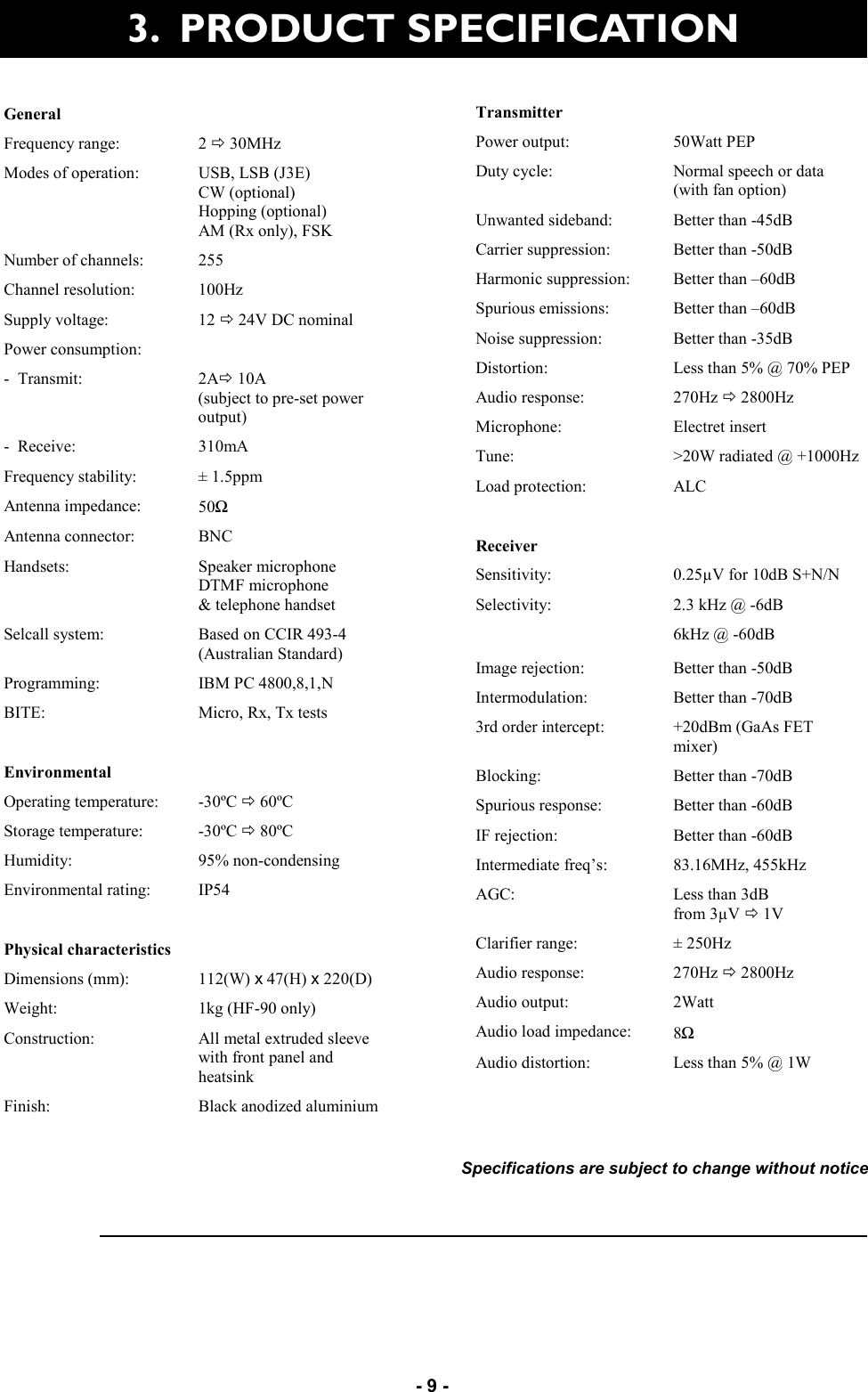   - 9 - 3.  PRODUCT SPECIFICATION  Specifications are subject to change without notice General   Frequency range:  2 Ö 30MHz Modes of operation:  USB, LSB (J3E) CW (optional) Hopping (optional) AM (Rx only), FSK Number of channels:  255 Channel resolution:  100Hz Supply voltage:  12 Ö 24V DC nominal Power consumption:   -  Transmit:  2AÖ 10A  (subject to pre-set power output) -  Receive:  310mA Frequency stability:  ± 1.5ppm Antenna impedance:  50Ω Antenna connector:  BNC Handsets:  Speaker microphone DTMF microphone &amp; telephone handset Selcall system:  Based on CCIR 493-4 (Australian Standard) Programming:  IBM PC 4800,8,1,N BITE:  Micro, Rx, Tx tests   Environmental   Operating temperature:  -30ºC Ö 60ºC Storage temperature:  -30ºC Ö 80ºC Humidity:  95% non-condensing Environmental rating:  IP54   Physical characteristics   Dimensions (mm):  112(W) x 47(H) x 220(D) Weight:  1kg (HF-90 only) Construction:  All metal extruded sleeve  with front panel and heatsink Finish:  Black anodized aluminium Transmitter   Power output:  50Watt PEP Duty cycle:  Normal speech or data (with fan option) Unwanted sideband:  Better than -45dB Carrier suppression:  Better than -50dB Harmonic suppression:  Better than –60dB Spurious emissions:  Better than –60dB Noise suppression:  Better than -35dB Distortion:  Less than 5% @ 70% PEP Audio response:  270Hz Ö 2800Hz Microphone:  Electret insert Tune:  &gt;20W radiated @ +1000Hz Load protection:  ALC   Receiver   Sensitivity:  0.25µV for 10dB S+N/N Selectivity:  2.3 kHz @ -6dB  6kHz @ -60dB Image rejection:  Better than -50dB Intermodulation:  Better than -70dB 3rd order intercept:  +20dBm (GaAs FET mixer) Blocking:  Better than -70dB Spurious response:  Better than -60dB IF rejection:  Better than -60dB Intermediate freq’s:  83.16MHz, 455kHz AGC:  Less than 3dB  from 3µV Ö 1V Clarifier range:  ± 250Hz Audio response:  270Hz Ö 2800Hz Audio output:  2Watt Audio load impedance:  8Ω Audio distortion:  Less than 5% @ 1W 