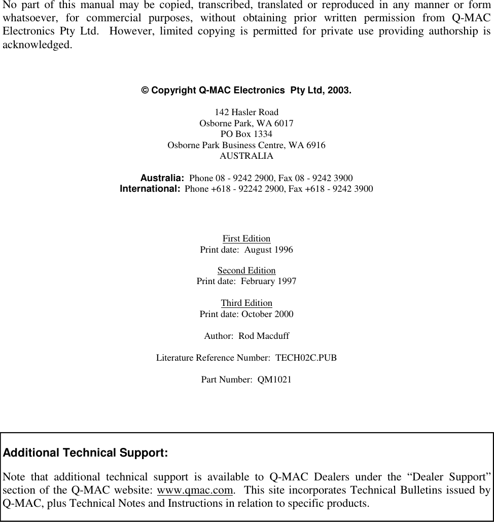   - 1 -           No part of this manual may be copied, transcribed, translated or reproduced in any manner or form whatsoever, for commercial purposes, without obtaining prior written permission from Q-MAC Electronics Pty Ltd.  However, limited copying is permitted for private use providing authorship is acknowledged.    © Copyright Q-MAC Electronics  Pty Ltd, 2003.  142 Hasler Road Osborne Park, WA 6017 PO Box 1334 Osborne Park Business Centre, WA 6916 AUSTRALIA  Australia:  Phone 08 - 9242 2900, Fax 08 - 9242 3900 International:  Phone +618 - 92242 2900, Fax +618 - 9242 3900     First Edition Print date:  August 1996  Second Edition Print date:  February 1997  Third Edition Print date: October 2000  Author:  Rod Macduff  Literature Reference Number:  TECH02C.PUB   Part Number:  QM1021      Additional Technical Support:  Note that additional technical support is available to Q-MAC Dealers under the “Dealer Support” section of the Q-MAC website: www.qmac.com.  This site incorporates Technical Bulletins issued by Q-MAC, plus Technical Notes and Instructions in relation to specific products. 