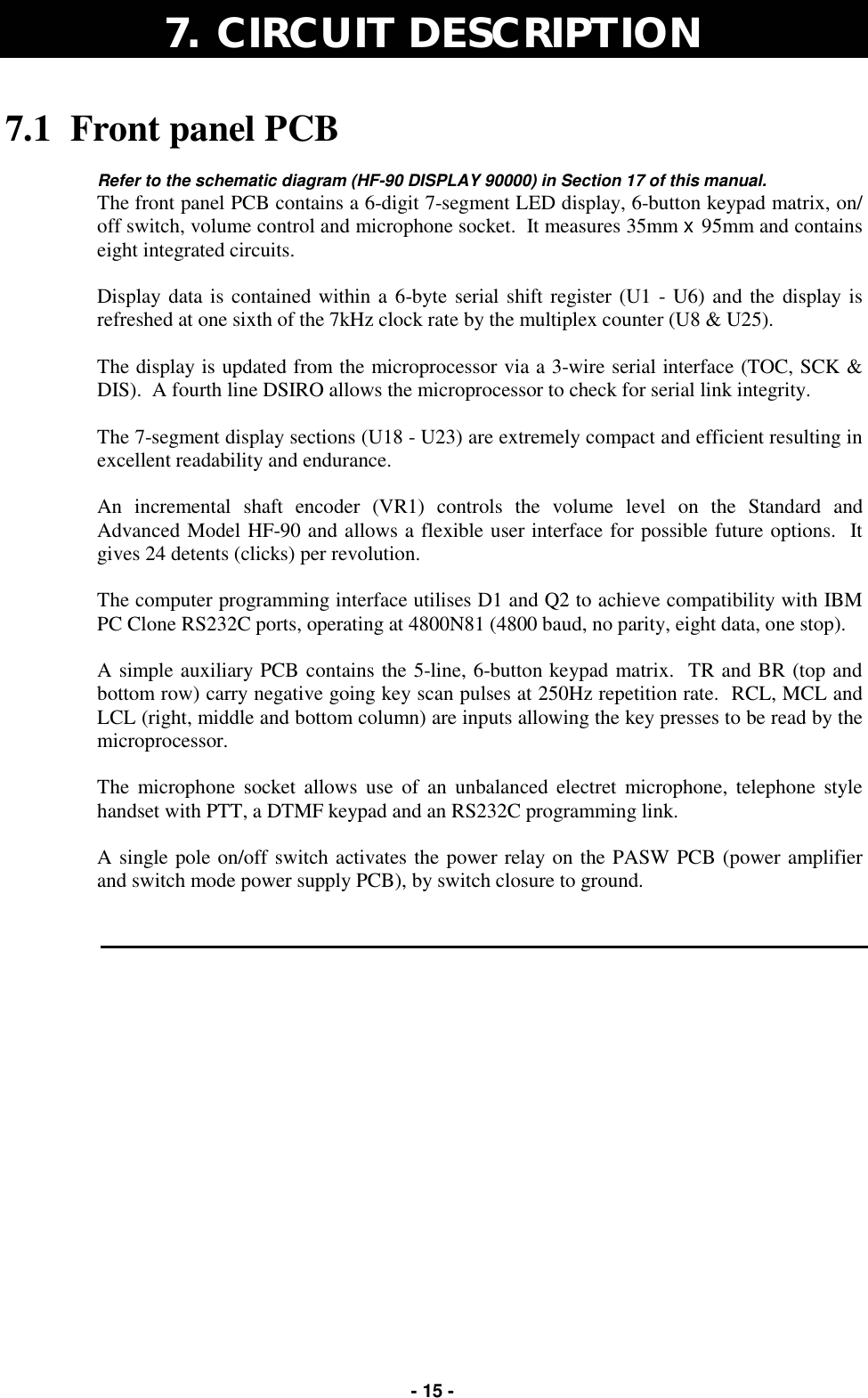   - 15 - 7.1  Front panel PCB  Refer to the schematic diagram (HF-90 DISPLAY 90000) in Section 17 of this manual. The front panel PCB contains a 6-digit 7-segment LED display, 6-button keypad matrix, on/off switch, volume control and microphone socket.  It measures 35mm x 95mm and contains eight integrated circuits.  Display data is contained within a 6-byte serial shift register (U1 - U6) and the display is refreshed at one sixth of the 7kHz clock rate by the multiplex counter (U8 &amp; U25).  The display is updated from the microprocessor via a 3-wire serial interface (TOC, SCK &amp; DIS).  A fourth line DSIRO allows the microprocessor to check for serial link integrity.  The 7-segment display sections (U18 - U23) are extremely compact and efficient resulting in excellent readability and endurance.  An incremental shaft encoder (VR1) controls the volume level on the Standard and Advanced Model HF-90 and allows a flexible user interface for possible future options.  It gives 24 detents (clicks) per revolution.  The computer programming interface utilises D1 and Q2 to achieve compatibility with IBM PC Clone RS232C ports, operating at 4800N81 (4800 baud, no parity, eight data, one stop).  A simple auxiliary PCB contains the 5-line, 6-button keypad matrix.  TR and BR (top and bottom row) carry negative going key scan pulses at 250Hz repetition rate.  RCL, MCL and LCL (right, middle and bottom column) are inputs allowing the key presses to be read by the microprocessor.  The microphone socket allows use of an unbalanced electret microphone, telephone style handset with PTT, a DTMF keypad and an RS232C programming link.  A single pole on/off switch activates the power relay on the PASW PCB (power amplifier and switch mode power supply PCB), by switch closure to ground.     7.  CIRCUIT DESCRIPTION  