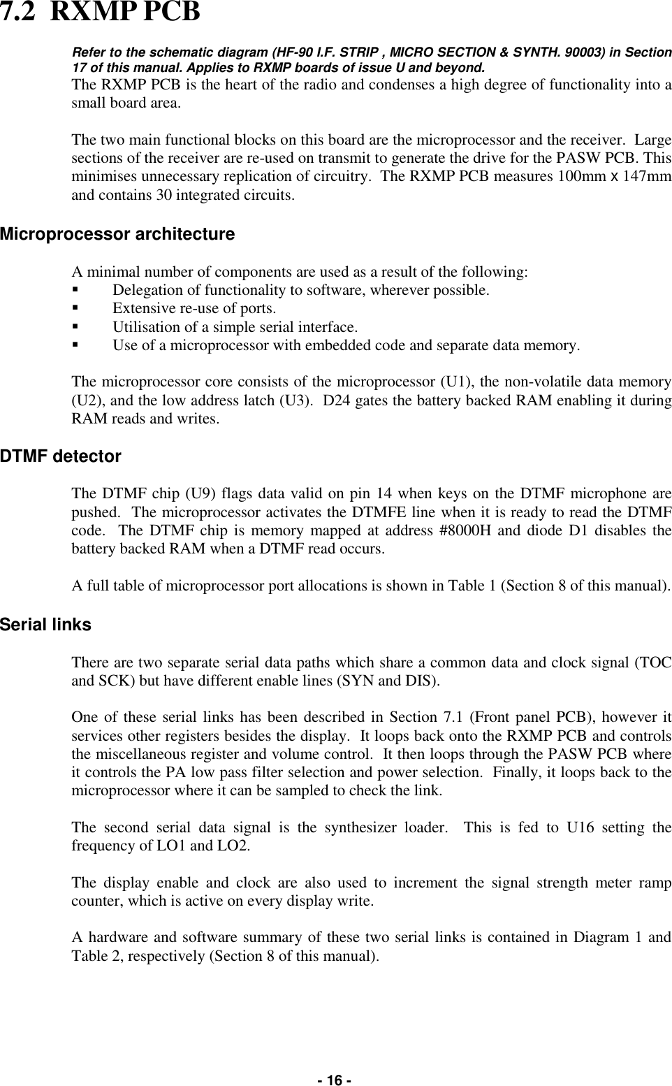   - 16 - 7.2  RXMP PCB  Refer to the schematic diagram (HF-90 I.F. STRIP , MICRO SECTION &amp; SYNTH. 90003) in Section 17 of this manual. Applies to RXMP boards of issue U and beyond. The RXMP PCB is the heart of the radio and condenses a high degree of functionality into a small board area.  The two main functional blocks on this board are the microprocessor and the receiver.  Large sections of the receiver are re-used on transmit to generate the drive for the PASW PCB. This minimises unnecessary replication of circuitry.  The RXMP PCB measures 100mm x 147mm and contains 30 integrated circuits.  Microprocessor architecture  A minimal number of components are used as a result of the following: &quot;  Delegation of functionality to software, wherever possible. &quot;  Extensive re-use of ports. &quot;  Utilisation of a simple serial interface. &quot;  Use of a microprocessor with embedded code and separate data memory.  The microprocessor core consists of the microprocessor (U1), the non-volatile data memory (U2), and the low address latch (U3).  D24 gates the battery backed RAM enabling it during RAM reads and writes.  DTMF detector  The DTMF chip (U9) flags data valid on pin 14 when keys on the DTMF microphone are pushed.  The microprocessor activates the DTMFE line when it is ready to read the DTMF code.  The DTMF chip is memory mapped at address #8000H and diode D1 disables the battery backed RAM when a DTMF read occurs.  A full table of microprocessor port allocations is shown in Table 1 (Section 8 of this manual).  Serial links  There are two separate serial data paths which share a common data and clock signal (TOC and SCK) but have different enable lines (SYN and DIS).  One of these serial links has been described in Section 7.1 (Front panel PCB), however it services other registers besides the display.  It loops back onto the RXMP PCB and controls the miscellaneous register and volume control.  It then loops through the PASW PCB where it controls the PA low pass filter selection and power selection.  Finally, it loops back to the microprocessor where it can be sampled to check the link.  The second serial data signal is the synthesizer loader.  This is fed to U16 setting the frequency of LO1 and LO2.  The display enable and clock are also used to increment the signal strength meter ramp counter, which is active on every display write.  A hardware and software summary of these two serial links is contained in Diagram 1 and Table 2, respectively (Section 8 of this manual).   