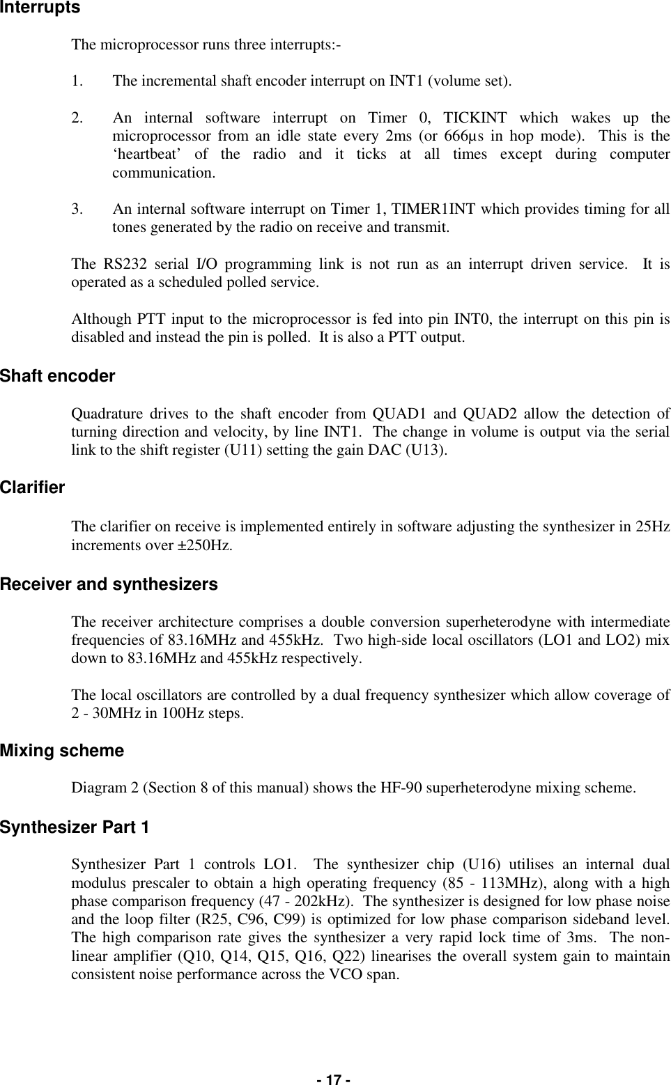   - 17 - Interrupts  The microprocessor runs three interrupts:-  1.  The incremental shaft encoder interrupt on INT1 (volume set).  2.  An internal software interrupt on Timer 0, TICKINT which wakes up the microprocessor from an idle state every 2ms (or 666µs in hop mode).  This is the ‘heartbeat’ of the radio and it ticks at all times except during computer communication.   3.  An internal software interrupt on Timer 1, TIMER1INT which provides timing for all tones generated by the radio on receive and transmit.  The RS232 serial I/O programming link is not run as an interrupt driven service.  It is operated as a scheduled polled service.  Although PTT input to the microprocessor is fed into pin INT0, the interrupt on this pin is disabled and instead the pin is polled.  It is also a PTT output.  Shaft encoder  Quadrature drives to the shaft encoder from QUAD1 and QUAD2 allow the detection of turning direction and velocity, by line INT1.  The change in volume is output via the serial link to the shift register (U11) setting the gain DAC (U13).  Clarifier  The clarifier on receive is implemented entirely in software adjusting the synthesizer in 25Hz increments over ±250Hz.   Receiver and synthesizers  The receiver architecture comprises a double conversion superheterodyne with intermediate frequencies of 83.16MHz and 455kHz.  Two high-side local oscillators (LO1 and LO2) mix down to 83.16MHz and 455kHz respectively.  The local oscillators are controlled by a dual frequency synthesizer which allow coverage of 2 - 30MHz in 100Hz steps.  Mixing scheme  Diagram 2 (Section 8 of this manual) shows the HF-90 superheterodyne mixing scheme.  Synthesizer Part 1  Synthesizer Part 1 controls LO1.  The synthesizer chip (U16) utilises an internal dual modulus prescaler to obtain a high operating frequency (85 - 113MHz), along with a high phase comparison frequency (47 - 202kHz).  The synthesizer is designed for low phase noise and the loop filter (R25, C96, C99) is optimized for low phase comparison sideband level. The high comparison rate gives the synthesizer a very rapid lock time of 3ms.  The non-linear amplifier (Q10, Q14, Q15, Q16, Q22) linearises the overall system gain to maintain consistent noise performance across the VCO span.  