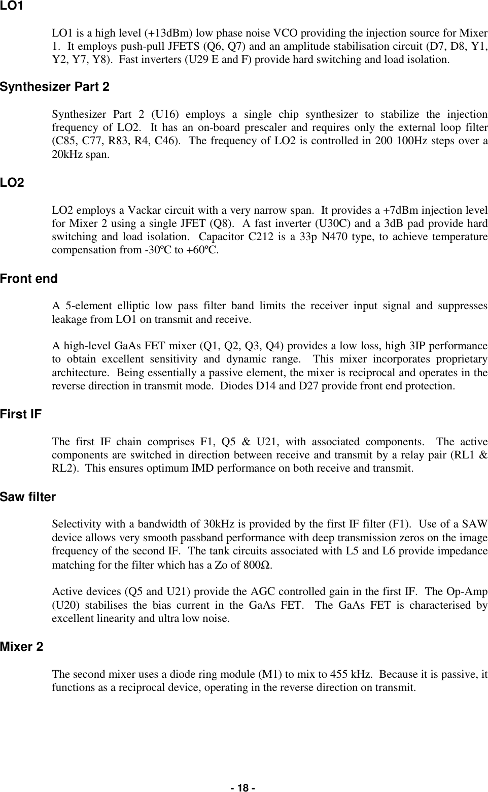   - 18 - LO1  LO1 is a high level (+13dBm) low phase noise VCO providing the injection source for Mixer 1.  It employs push-pull JFETS (Q6, Q7) and an amplitude stabilisation circuit (D7, D8, Y1, Y2, Y7, Y8).  Fast inverters (U29 E and F) provide hard switching and load isolation.  Synthesizer Part 2  Synthesizer Part 2 (U16) employs a single chip synthesizer to stabilize the injection frequency of LO2.  It has an on-board prescaler and requires only the external loop filter (C85, C77, R83, R4, C46).  The frequency of LO2 is controlled in 200 100Hz steps over a 20kHz span.  LO2  LO2 employs a Vackar circuit with a very narrow span.  It provides a +7dBm injection level for Mixer 2 using a single JFET (Q8).  A fast inverter (U30C) and a 3dB pad provide hard switching and load isolation.  Capacitor C212 is a 33p N470 type, to achieve temperature compensation from -30ºC to +60ºC.  Front end  A 5-element elliptic low pass filter band limits the receiver input signal and suppresses leakage from LO1 on transmit and receive.  A high-level GaAs FET mixer (Q1, Q2, Q3, Q4) provides a low loss, high 3IP performance to obtain excellent sensitivity and dynamic range.  This mixer incorporates proprietary architecture.  Being essentially a passive element, the mixer is reciprocal and operates in the reverse direction in transmit mode.  Diodes D14 and D27 provide front end protection.  First IF  The first IF chain comprises F1, Q5 &amp; U21, with associated components.  The active components are switched in direction between receive and transmit by a relay pair (RL1 &amp; RL2).  This ensures optimum IMD performance on both receive and transmit.  Saw filter  Selectivity with a bandwidth of 30kHz is provided by the first IF filter (F1).  Use of a SAW device allows very smooth passband performance with deep transmission zeros on the image frequency of the second IF.  The tank circuits associated with L5 and L6 provide impedance matching for the filter which has a Zo of 800Ω.  Active devices (Q5 and U21) provide the AGC controlled gain in the first IF.  The Op-Amp (U20) stabilises the bias current in the GaAs FET.  The GaAs FET is characterised by excellent linearity and ultra low noise.  Mixer 2  The second mixer uses a diode ring module (M1) to mix to 455 kHz.  Because it is passive, it functions as a reciprocal device, operating in the reverse direction on transmit.       
