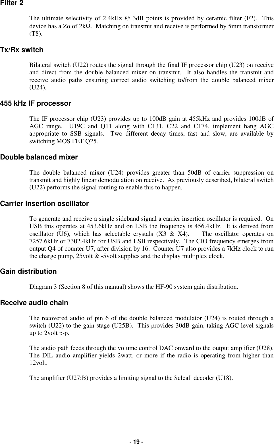   - 19 - Filter 2   The ultimate selectivity of 2.4kHz @ 3dB points is provided by ceramic filter (F2).  This device has a Zo of 2kΩ.  Matching on transmit and receive is performed by 5mm transformer (T8).  Tx/Rx switch  Bilateral switch (U22) routes the signal through the final IF processor chip (U23) on receive and direct from the double balanced mixer on transmit.  It also handles the transmit and receive audio paths ensuring correct audio switching to/from the double balanced mixer (U24).  455 kHz IF processor  The IF processor chip (U23) provides up to 100dB gain at 455kHz and provides 100dB of AGC range.  U19C and Q11 along with C131, C22 and C174, implement hang AGC appropriate to SSB signals.  Two different decay times, fast and slow, are available by switching MOS FET Q25.  Double balanced mixer  The double balanced mixer (U24) provides greater than 50dB of carrier suppression on transmit and highly linear demodulation on receive.  As previously described, bilateral switch (U22) performs the signal routing to enable this to happen.  Carrier insertion oscillator  To generate and receive a single sideband signal a carrier insertion oscillator is required.  On USB this operates at 453.6kHz and on LSB the frequency is 456.4kHz.  It is derived from oscillator (U6), which has selectable crystals (X3 &amp; X4).    The oscillator operates on 7257.6kHz or 7302.4kHz for USB and LSB respectively.  The CIO frequency emerges from output Q4 of counter U7, after division by 16.  Counter U7 also provides a 7kHz clock to run the charge pump, 25volt &amp; -5volt supplies and the display multiplex clock.  Gain distribution  Diagram 3 (Section 8 of this manual) shows the HF-90 system gain distribution.  Receive audio chain  The recovered audio of pin 6 of the double balanced modulator (U24) is routed through a switch (U22) to the gain stage (U25B).  This provides 30dB gain, taking AGC level signals up to 2volt p-p.  The audio path feeds through the volume control DAC onward to the output amplifier (U28).  The DIL audio amplifier yields 2watt, or more if the radio is operating from higher than 12volt.  The amplifier (U27:B) provides a limiting signal to the Selcall decoder (U18).         