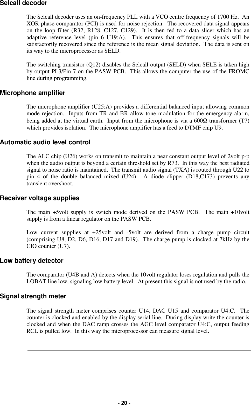   - 20 - Selcall decoder  The Selcall decoder uses an on-frequency PLL with a VCO centre frequency of 1700 Hz.  An XOR phase comparator (PCI) is used for noise rejection.  The recovered data signal appears on the loop filter (R32, R128, C127, C129).  It is then fed to a data slicer which has an adaptive reference level (pin 6 U19:A).  This ensures that off-frequency signals will be satisfactorily recovered since the reference is the mean signal deviation.  The data is sent on its way to the microprocessor as SELD.  The switching transistor (Q12) disables the Selcall output (SELD) when SELE is taken high by output PL3/Pin 7 on the PASW PCB.  This allows the computer the use of the FROMC line during programming.  Microphone amplifier  The microphone amplifier (U25:A) provides a differential balanced input allowing common mode rejection.  Inputs from TR and BR allow tone modulation for the emergency alarm, being added at the virtual earth.  Input from the microphone is via a 600Ω transformer (T7) which provides isolation.  The microphone amplifier has a feed to DTMF chip U9.  Automatic audio level control  The ALC chip (U26) works on transmit to maintain a near constant output level of 2volt p-p when the audio output is beyond a certain threshold set by R73.  In this way the best radiated signal to noise ratio is maintained.  The transmit audio signal (TXA) is routed through U22 to pin 4 of the double balanced mixed (U24).  A diode clipper (D18,C173) prevents any transient overshoot.  Receiver voltage supplies  The main +5volt supply is switch mode derived on the PASW PCB.  The main +10volt supply is from a linear regulator on the PASW PCB.  Low current supplies at +25volt and -5volt are derived from a charge pump circuit (comprising U8, D2, D6, D16, D17 and D19).  The charge pump is clocked at 7kHz by the CIO counter (U7).  Low battery detector  The comparator (U4B and A) detects when the 10volt regulator loses regulation and pulls the LOBAT line low, signaling low battery level.  At present this signal is not used by the radio.  Signal strength meter  The signal strength meter comprises counter U14, DAC U15 and comparator U4:C.  The counter is clocked and enabled by the display serial line.  During display write the counter is clocked and when the DAC ramp crosses the AGC level comparator U4:C, output feeding RCL is pulled low.  In this way the microprocessor can measure signal level.     