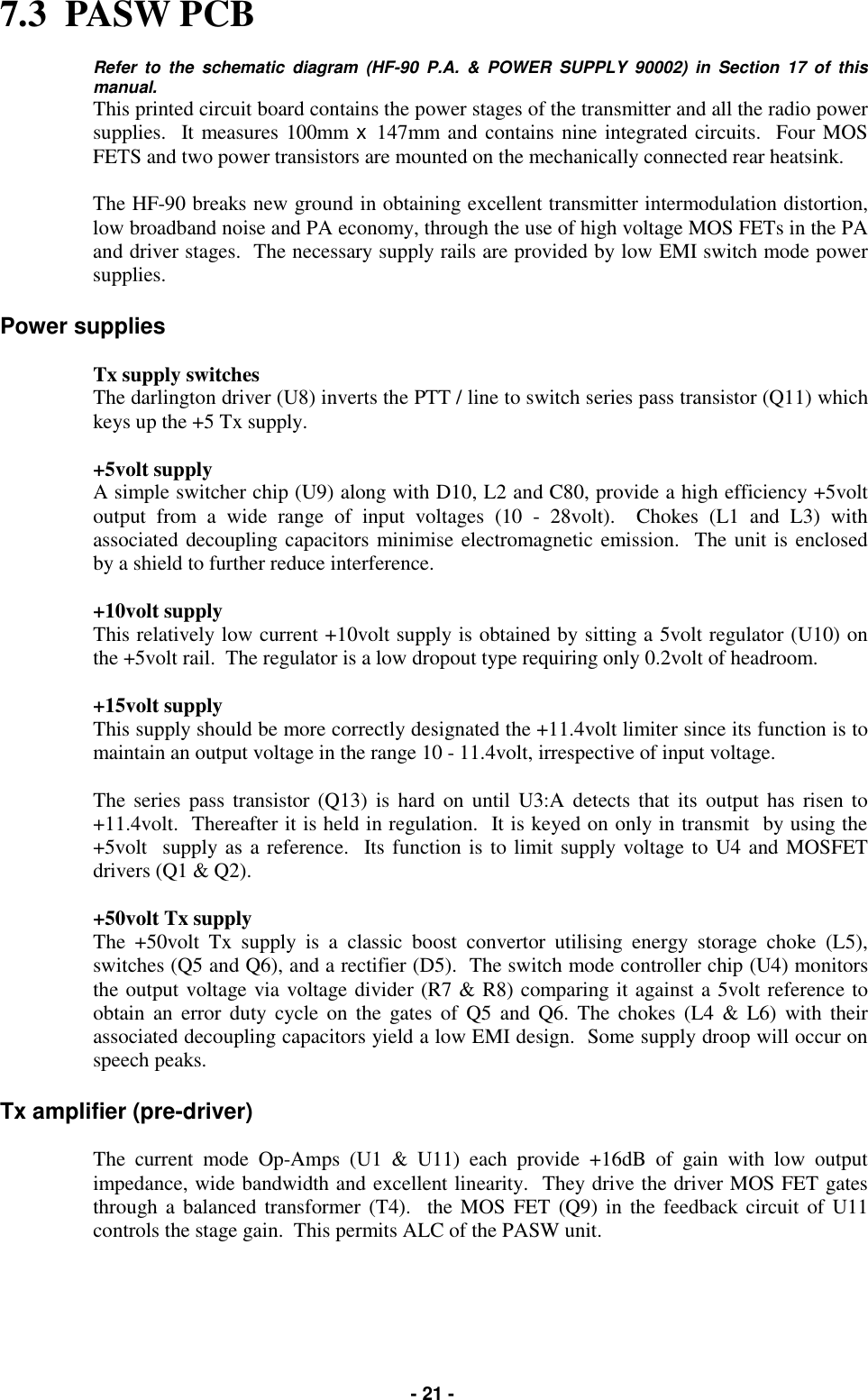   - 21 - 7.3  PASW PCB  Refer to the schematic diagram (HF-90 P.A. &amp; POWER SUPPLY 90002) in Section 17 of this manual. This printed circuit board contains the power stages of the transmitter and all the radio power supplies.  It measures 100mm x  147mm and contains nine integrated circuits.  Four MOS FETS and two power transistors are mounted on the mechanically connected rear heatsink.  The HF-90 breaks new ground in obtaining excellent transmitter intermodulation distortion, low broadband noise and PA economy, through the use of high voltage MOS FETs in the PA and driver stages.  The necessary supply rails are provided by low EMI switch mode power supplies.  Power supplies  Tx supply switches The darlington driver (U8) inverts the PTT / line to switch series pass transistor (Q11) which keys up the +5 Tx supply.  +5volt supply A simple switcher chip (U9) along with D10, L2 and C80, provide a high efficiency +5volt output from a wide range of input voltages (10 - 28volt).  Chokes (L1 and L3) with associated decoupling capacitors minimise electromagnetic emission.  The unit is enclosed by a shield to further reduce interference.  +10volt supply This relatively low current +10volt supply is obtained by sitting a 5volt regulator (U10) on the +5volt rail.  The regulator is a low dropout type requiring only 0.2volt of headroom.  +15volt supply This supply should be more correctly designated the +11.4volt limiter since its function is to maintain an output voltage in the range 10 - 11.4volt, irrespective of input voltage.  The series pass transistor (Q13) is hard on until U3:A detects that its output has risen to +11.4volt.  Thereafter it is held in regulation.  It is keyed on only in transmit  by using the +5volt  supply as a reference.  Its function is to limit supply voltage to U4 and MOSFET drivers (Q1 &amp; Q2).  +50volt Tx supply The +50volt Tx supply is a classic boost convertor utilising energy storage choke (L5), switches (Q5 and Q6), and a rectifier (D5).  The switch mode controller chip (U4) monitors the output voltage via voltage divider (R7 &amp; R8) comparing it against a 5volt reference to obtain an error duty cycle on the gates of Q5 and Q6. The chokes (L4 &amp; L6) with their associated decoupling capacitors yield a low EMI design.  Some supply droop will occur on speech peaks.  Tx amplifier (pre-driver)  The current mode Op-Amps (U1 &amp; U11) each provide +16dB of gain with low output impedance, wide bandwidth and excellent linearity.  They drive the driver MOS FET gates through a balanced transformer (T4).  the MOS FET (Q9) in the feedback circuit of U11 controls the stage gain.  This permits ALC of the PASW unit.    