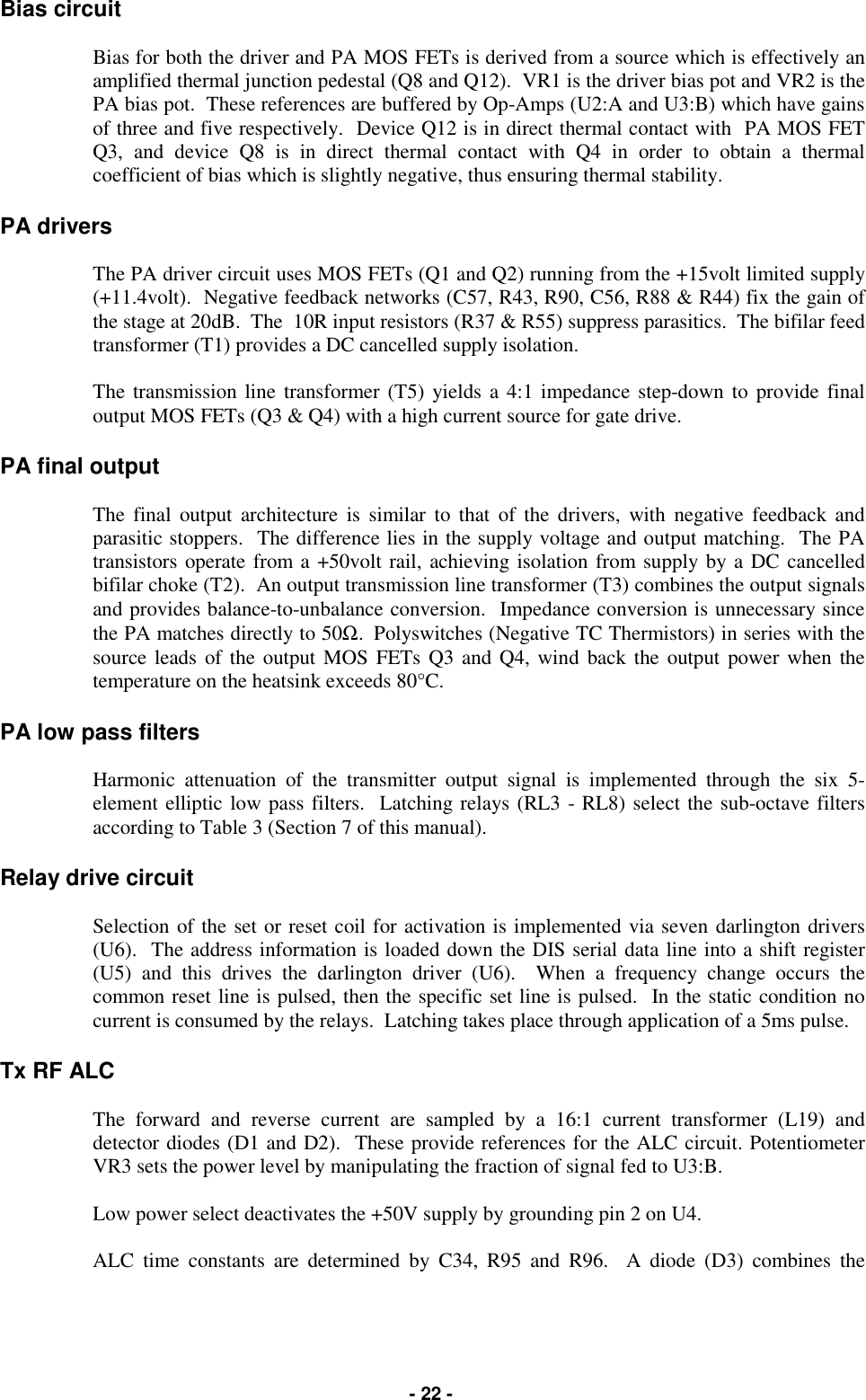   - 22 - Bias circuit  Bias for both the driver and PA MOS FETs is derived from a source which is effectively an amplified thermal junction pedestal (Q8 and Q12).  VR1 is the driver bias pot and VR2 is the PA bias pot.  These references are buffered by Op-Amps (U2:A and U3:B) which have gains of three and five respectively.  Device Q12 is in direct thermal contact with  PA MOS FET Q3, and device Q8 is in direct thermal contact with Q4 in order to obtain a thermal coefficient of bias which is slightly negative, thus ensuring thermal stability.  PA drivers  The PA driver circuit uses MOS FETs (Q1 and Q2) running from the +15volt limited supply (+11.4volt).  Negative feedback networks (C57, R43, R90, C56, R88 &amp; R44) fix the gain of the stage at 20dB.  The  10R input resistors (R37 &amp; R55) suppress parasitics.  The bifilar feed transformer (T1) provides a DC cancelled supply isolation.  The transmission line transformer (T5) yields a 4:1 impedance step-down to provide final output MOS FETs (Q3 &amp; Q4) with a high current source for gate drive.  PA final output  The final output architecture is similar to that of the drivers, with negative feedback and parasitic stoppers.  The difference lies in the supply voltage and output matching.  The PA transistors operate from a +50volt rail, achieving isolation from supply by a DC cancelled bifilar choke (T2).  An output transmission line transformer (T3) combines the output signals and provides balance-to-unbalance conversion.  Impedance conversion is unnecessary since the PA matches directly to 50Ω.  Polyswitches (Negative TC Thermistors) in series with the source leads of the output MOS FETs Q3 and Q4, wind back the output power when the temperature on the heatsink exceeds 80°C.  PA low pass filters  Harmonic attenuation of the transmitter output signal is implemented through the six 5-element elliptic low pass filters.  Latching relays (RL3 - RL8) select the sub-octave filters according to Table 3 (Section 7 of this manual).  Relay drive circuit  Selection of the set or reset coil for activation is implemented via seven darlington drivers (U6).  The address information is loaded down the DIS serial data line into a shift register (U5) and this drives the darlington driver (U6).  When a frequency change occurs the common reset line is pulsed, then the specific set line is pulsed.  In the static condition no current is consumed by the relays.  Latching takes place through application of a 5ms pulse.  Tx RF ALC  The forward and reverse current are sampled by a 16:1 current transformer (L19) and detector diodes (D1 and D2).  These provide references for the ALC circuit. Potentiometer VR3 sets the power level by manipulating the fraction of signal fed to U3:B.  Low power select deactivates the +50V supply by grounding pin 2 on U4.  ALC time constants are determined by C34, R95 and R96.  A diode (D3) combines the 